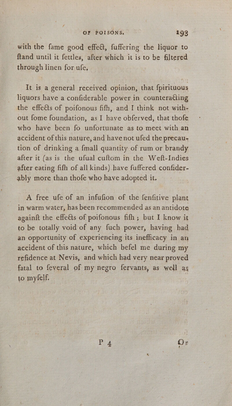 / OF POISONS. 193 with the fame good effeat, fuffering the liquor to ftand until it fettles, after which it is to be filtered through linen for ufe, It is a general received opinion, that {pirituous liquors have a confiderable power in counteracting the effeés of poifonous fifh, and I think not with- out fome foundation, as I have obferved, that thofe who have been fo unfortunate as to meet with an accident of this nature, and have not ufed the precau- tion of drinking a {mall quantity of rum or brandy © after it (asis the ufual cuftom in the Weft-Indies after eating fifh of all kinds) have fuffered confider- ably more than thofe who have adopted it. A free ufe of an infufion of the fenfitive plant in warm water, has been recommended as an antidote againft the effeéts of poifonous fifh ; but I know it to be totally void of any fuch power, having had an opportunity of experiencing its inefficacy in an accident of this nature, which befel me during my refidence at Nevis, and which had very near proved fatal to feveral of my negro fervants, as well as to mylelf. Pos Or