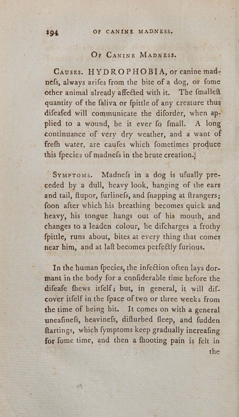 Or Canine Manness. Causes. HYDROPHOBIA, or canine mad- nefs, always arifes from the bite of a dog, or fome other animal already affe&amp;ted with it. The {mallet quantity of the faliva or fpittle of any creature thus difeafed will communicate the diforder, when ap- plied to a wound, be it ever fo fmall. A long continuance of very dry weather, and a want of frefh water, are caufes which fometimes produce this fpecies of madnefs in the brute creation.| Symptoms. Madnefs in a dog is ufually pre- ceded by a dull, heavy look, hanging of the ears and tail, ftupor, furlinefs, and {napping at {trangers; foon after which his breathing becomes quick and heavy, his tongue hangs out of his mouth, and changes to a leaden colour, he difcharges a frothy fpittle, runs about, bites at every thing that comes near him, and at laft becomes perfeétly furious. In the human fpecies, the infeétion often lays dor- mant in the body fora confiderable time before the difeafe fhews itfelf; but, in general, it will dif- cover itfelf in the {pace of two or three weeks from the time of being bit. It comes on with a general uneafinehs, heavinefs, difturbed fleep, and fudden ftartings, which fymptoms keep gradually increafing for fome time, and then a fhooting pain is felt in the