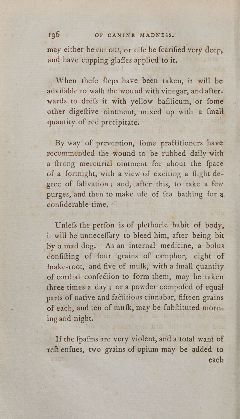 may cither be cut out, or elfe be f{carified very deep, and have cupping glaffes applied to it, When thefe fteps have been taken, it will be advifable to wafh the wound with vinegar, and after- wards to drefs it with yellow bafilicum, or fome other digeftive ointment, mixed up with a f{malk quantity of red precipitate. By way of prevention, fome pra€titioners have recommended the wound to be rubbed daily with a {trong mercurial ointment for about the fpace of a fortnight, with a view of exciting a flight de- gree of falivation; and, .after this, to take a few purges, and then to make ufe of fea bathing for 4 eonfiderable time. Unlefs the perfon is of plethoric habit of body, it will be unneceffary to bleed him, after being bit by amad dog. As an internal medicine, a bolus confifting of four grains of camphor, eight of fnake-root, and five of mufk, with a fmall quantity of cordial confeétion to form them, may be taken three times a day; or a powder compofed of equal parts of native and faétitious cinnabar, fifteen grains of each, and ten of mufk, may be fubftituted morn- ing and night. | If the fpafms are very violent, and a total want of reft enfues, two grains of opium may be added to each
