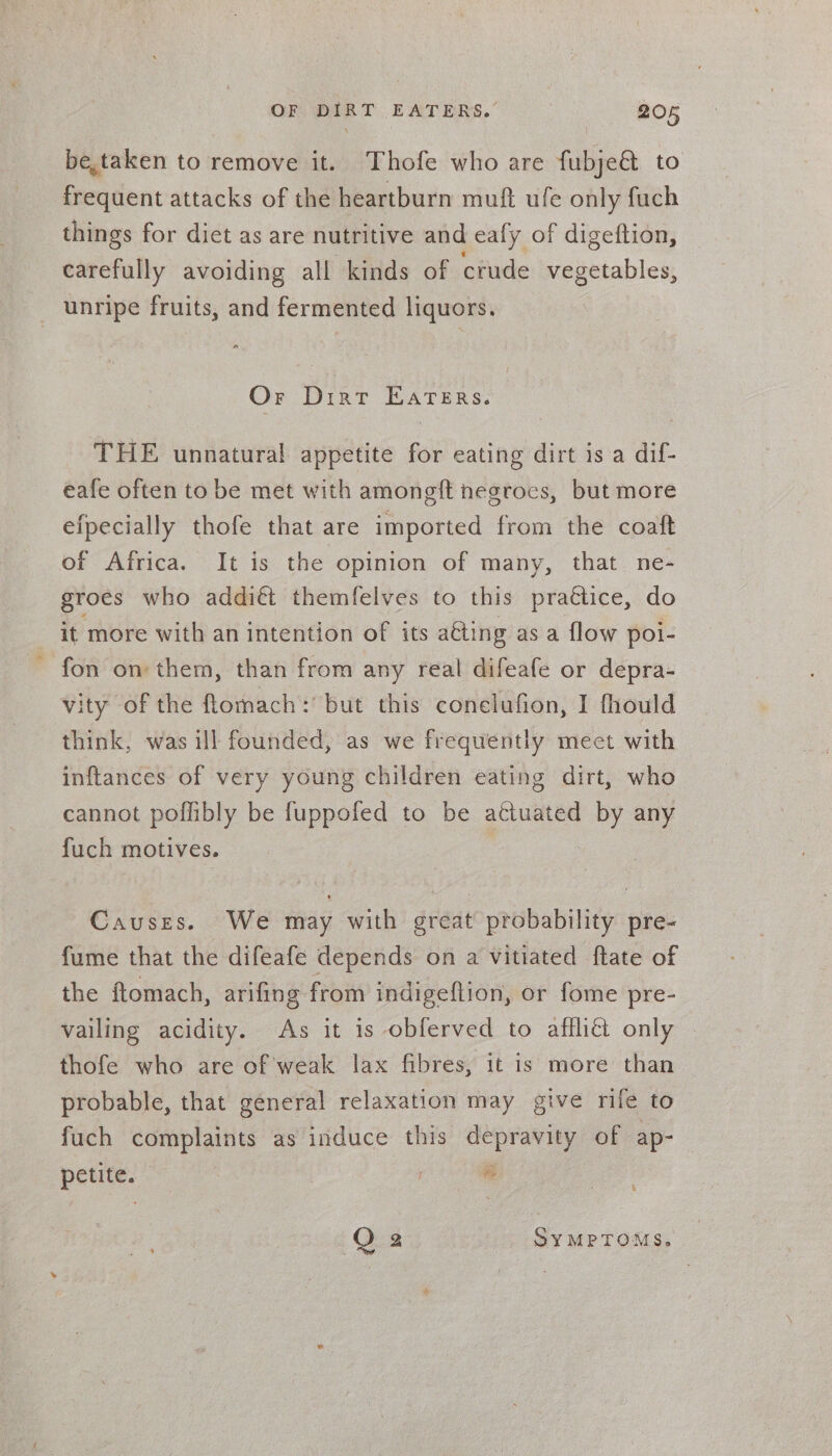 be,taken to remove it. Thofe who are fubje@ to frequent attacks of the heartburn muft ufe only fuch things for diet as are nutritive and eafy of digeftion, carefully avoiding all kinds of crude vegetables, unripe fruits, and fermented liquors. Or Dirt Eaters. THE unnatural appetite fo eating dirt is a dif- eafe often to be met with amongft negroes, but more efpecially thofe that are imported from the coaft of Africa. It is the opinion of many, that ne- groes who addiéi themfelves to this prattice, do it more with an intention of its a&amp;ting as a flow poi- fon on them, than from any real difeafe or depra- vity of the ftomach: but this conelufion, I fhould think, was ill founded, as we frequently meet with inftances of very young children eating dirt, who cannot poffibly be fuppofed to be actuated by any fuch motives. Causes. We may with great probability pre- fume that the difeafe depends on a vitiated ftate of the ftomach, arifing from indigeftion, or fome pre- vailing acidity. As it is obferved to afflict only thofe who are of weak lax fibres, it is more than probable, that general relaxation may give rife to fuch complaints as induce this depravity of ap- peut. ” % O 2 SYMPTOMS.