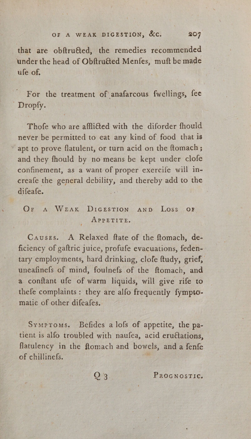that are obftru€ted, the remedies recommended under the head of Obftruéted Menfes, muft be made ule of. For the treatment of anafarcous fwellings, fee - Droply. Thofe who are afflifted with the diforder fhould never be permitted to eat any kind of food that is apt to prove flatulent, or turn acid on the ftomach; and they fhould by no means be kept under clofe confinement, as a want of proper exercife will in- creafe the general debility, and thereby add to the difeafe. ? Or a WEAK DIGESTION AND Loss oF APPETITE. Causes. A Relaxed ftate of the ftomach, de- ficiency of gaftric juice, profufe evacuations, feden- tary employments, hard drinking, clofe ftudy, grief, uneafinefs of mind, foulnefs of the ftomach, and a conftant ufe of warm liquids, will give rife to thefe complaints: they are alfo frequently Joe matic of other difeafes. Symptoms. Befides a lofs of appetite, the pa- tient is alfo troubled with naufea, acid eru@ations, flatulency in the ftomach and bowels, and a fenfe of chillinefs. O 3 PROGNOSTIC.