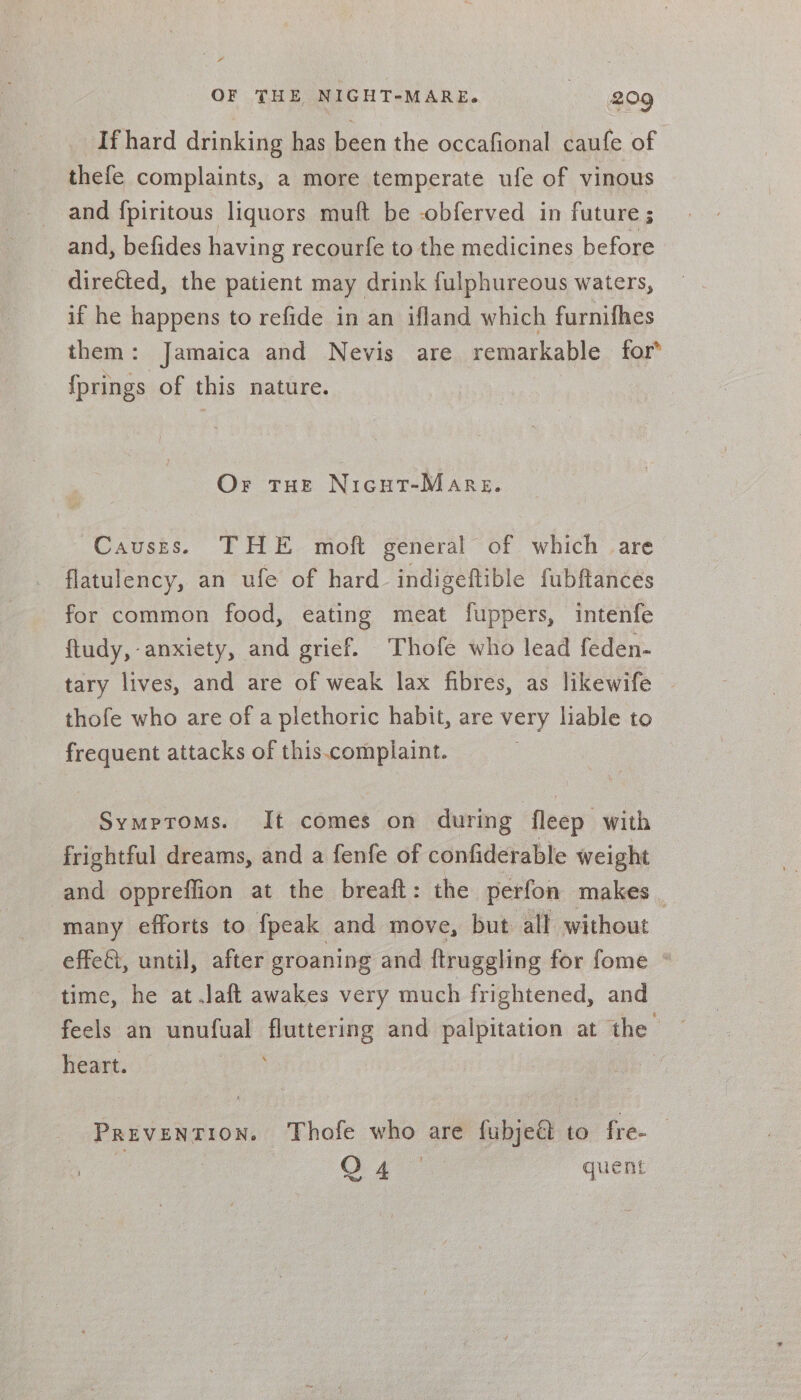 If hard drinking has been the occafional caufe of thefe complaints, a more temperate ufe of vinous and {piritous liquors muft be -obferved in future ; and, befides having recourfe to the medicines before directed, the patient may drink fulphureous waters, if he happens to refide in an ifland which furnifhes them: Jamaica and Nevis are remarkable for* {prings of this nature. Or tHe Nicut-Marsg. Causes. THE moft general of which are flatulency, an ufe of hard indigeftible fubftances for common food, eating meat fuppers, intenfe ftudy, anxiety, and grief. Thofe who lead feden- tary lives, and are of weak lax fibres, as likewife — thofe who are of a plethoric habit, are very liable to frequent attacks of this.complaint. Symptoms. It comes on during ‘fleep with frightful dreams, and a fenfe of confiderable weight and oppreffion at the breaft: the perfon makes | many efforts to fpeak and move, but all without effect, until, after groaning and ftruggling for fome * time, he at .Jaft awakes very much frightened, and feels an unufual fluttering and ab ees at the ~ heart. | PREVENTION. Thofe who are fubjeé to fre- : O44 | quent