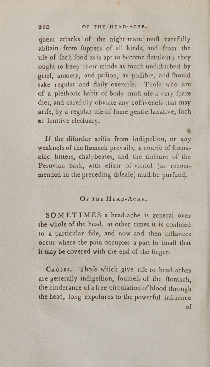 quent attacks of the night-mare muft carefully abftain from fuppers of all kinds, and from the ufe of fuch food as is apt to become flatulent; they ought to keep their minds as much undifturbed by grief, anxiety, and paffion, as poflible, and fhould take regular and daily exercife. Thofe who are of a plethoric habit of body muft ufe a very fpare diet, and carefully obviate any coflivenets that may arife, by a regular ufe of fome gentle laxative, fuch as lenitive electuary. | ® If the diforder arifes from indigeftion, or any weaknefs of the ftomach prevails, a courfe of ftoma- chic bitters, chalybeates, and the tinéture of the Peruvian bark, with elixir of vitriol (as recom. mended in the preceding difeafe) muft be purfued. Or THE Heap-Acue. SOMETIMES a head-ache is general over the whole of the head, at other times it is confined to a particular fide, and now and then inftances occur where the pain occupies a part fo {mall that it may be covered with the end of the finger. Causes. Thofe which give rife to head-aches are generally indigeftion, foulnefs of the ftomach, the hinderance ofa free circulation of blood through ~ the head, long expofures to the powerful influence of