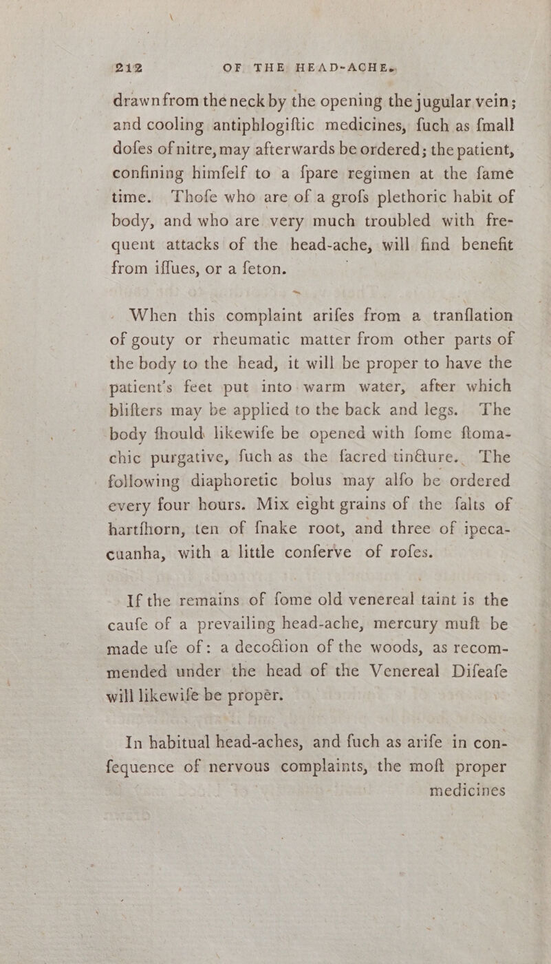 drawn from the neck by the opening the jugular vein; and cooling antiphlogiftic medicines, fuch as {mall dofes of nitre, may afterwards be ordered; the patient, confining himfelf to a fpare regimen at the fame time. Thofe who are of a grofs plethoric habit of body, and who are very much troubled with fre- quent attacks of the head- ache, will find benefit from iffues, or a feton. When this complaint arifes from a tranflation of gouty or rheumatic matter from other parts of the body to the head, it will be proper to have the patient’s feet put into. warm water, after which blifters may be applied to the back and legs. The body fhould likewife be opened with fome floma- chic purgative, fuch as the facred tin€ture.. The following diaphoretic bolus may alfo be ordered every four hours. Mix eight grains of the falts of hartfhorn, ten of {nake root, and three of ipeca- cuanha, with a little conferve of rofes. If the remains of fome old venereal taint is the caufe of a prevailing head-ache, mercury muft be made ufe of: a decofétion of the woods, as recom- mended under the head of the Venereal Difeafe will likewile be propér. In habitual head-aches, and fuch as arife in con- fequence of nervous complaints, the moft proper medicines
