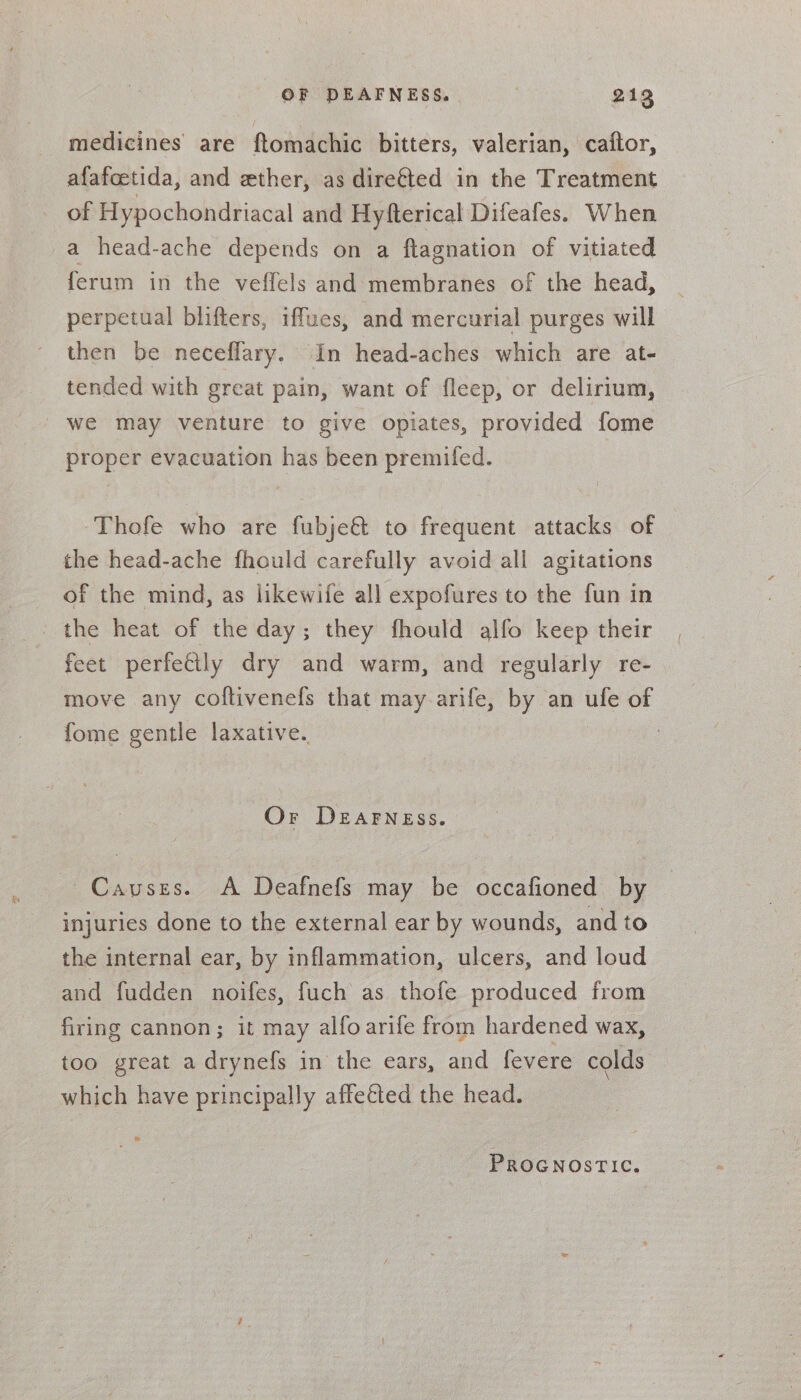OF DEAFNESS. . 212 medicines are ftomachic bitters, valerian, caftor, afafcetida, and ether, as dire&amp;ted in the Treatment of Hypochondriacal and Hyfterical Difeafes. When a head-ache depends on a ftagnation of vitiated ferum in the veffels and: membranes of the head, perpetual blifters, iffues, and mercurial purges will then be neceffary. In head-aches which are at- tended with great pain, want of fleep, or delirium, we may venture to give opiates, provided fome proper evacuation has been premifed. Thofe who are fubje&amp; to frequent attacks of the head-ache fhould carefully avoid all agitations of the mind, as likewife all expofures to the fun in _ the heat of the day; they fhould alfo keep their feet perfectly dry and warm, and regularly re- move any coftivenefs that may arife, by an ufe of fome gentle laxative. Or DEAFNEss. ~ Causes. A Deafnefs may be occafioned by injuries done to the external ear by wounds, and to the internal ear, by inflammation, ulcers, and loud and fudden noifes, fuch as thofe produced from firing cannon; it may alfoarife from hardened wax, too great a drynefs in the ears, and fevere colds | which have principally affeéted the head.