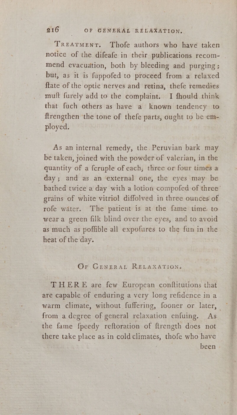 TREATMENT. Thofe authors who have taken notice of the difeafe in their publications recom- - mend evacuation, both by bleeding and purging ; but, as it is fuppofed to proceed from a relaxed {late of the optic nerves and retina, thefe remedies that fuch others as have a known tendency to flrengthen ‘the tone of thefe parts, ought to be em- ployed. As an internal remedy, the. Peruvian bark may be taken, joined with the powder of valerian, in the quantity of a fcruple of each; three or four times a day; and as an external one, the eyes may be bathed twice a day with a lotion compofed of three’ grains of white vitriol diffolved in three ounces of rofe water. The patient is at the fame time to wear a green filk blind over the eyes, and to avoid as much as poflible all expofures to the fun in the heat of the day. Or GENERAL RELAXATION. THERE are few European conftitutions that are capable of enduring a very long refidence in a warm climate, without fuffering, fooner or later, from a degree of general relaxation enfuing. As_ the fame fpeedy reftoration of ftrength does not there take place as in coldclimates, thofe who have | | been -