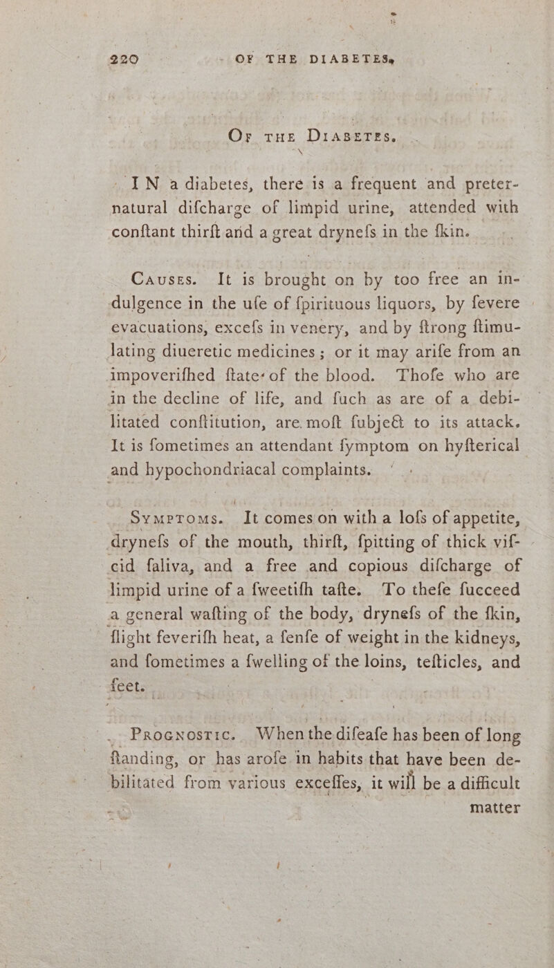 Or tHe DIABETES. TN IN a diabetes, there is a frequent and preter- natural difcharge of limpid urine, attended with conftant thirft and a great drynels in the fkin. Causes. It is brought on by too free an in- dulgence in the ufe of fpirituous liquors, by fevere evacuations, excefs in venery, and by ftrong ftimu- lating diueretic medicines; or it may arife from an impoverifhed ftate-of the blood. Thofe who are in the decline of life, and fuch as are of a debi- litated conftitution, are. moft fubje&amp; to its attack. It is fometimes an attendant fymptom on hyfterical and hypochondriacal complaints. 3 Sy MPpToMs. It comes on with a lofs of appetite, drynefs of the mouth, thirft, {pitting of thick vif- cid faliva, and a free and copious difcharge of limpid urine of a fweetifh tafte. To thefe fucceed a general wafting of the body, drynefs of the {fkin, - flight feverith heat, a fenfe of weight in the kidneys, and fometimes a {welling of the loins, tefticles, and feet: _ Procnostic. When thedifeafe has been of long flanding, or has arofe in habits that have been de- bilitated from various enggiies, it will be a difficult matter