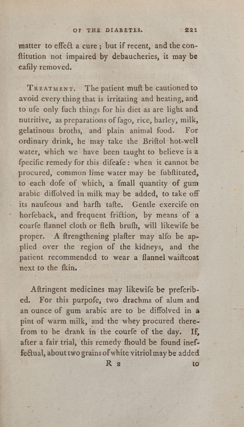 matter to effe&amp; a cure; but if recent, and the con- ftitution not impaired by debaucheries, it may be eafily removed. | TREATMENT. The patient muft be cautioned to avoid every thing that is irritating and heating, and to ufe only fuch things for his diet as are light and nutritive, as preparations of fago, rice, barley, milk, gelatinous broths,. and plain animal food. For ordinary drink, he may take the Briftol hot-welk water, which we have been taught to believe is a fpecific remedy for this difeafe: when it cannot be procured, common lime water may be fubftituted, to each dofe of which, a fmall quantity of gum arabic diffolved in milk may be added, to take off its naufeous and harfh tafte. Gentle exercife on ‘ horfeback, and frequent fri€tion, by means of. a coarfe flannel cloth or flefh brufh, will likewife be proper. A ftrengthening plafter may alfo be ap- plied over the region of the kidneys, and the patient. recommended to wear a flannel waiitcoat next to the fkin. | | Aftringent medicines may likewife be prefcrib- ed. For this purpofe, two drachms of alum and an ounce of gum arabic are to be diffolved in a pint of warm milk, and the whey procured there- from to be drank in the courfe of the day. If, after a fair trial, this remedy fhould be found inef- - fe€tual, about two grains of white vitriol may be added | R27 to