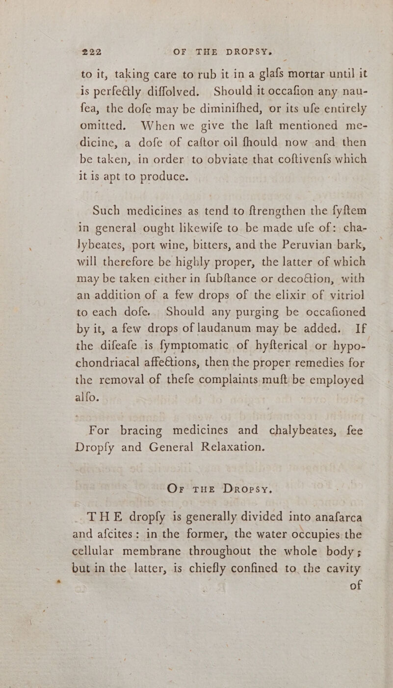 to it, taking care to rub it in a glafs mortar until it is perfeétly diffolved. Should it occafion any nau- fea, the dofe may be diminifhed, or its ufe entirely omitted. When we give the laft mentioned me- dicine, a dofe of caftor oil fhould now and then be taken, in order to obviate that coftivenfs which it is apt to produce. Such medicines as tend to ftrengthen the fyftem in general ought likewife to be made ufe of: cha- lybeates, port wine, bitters, and the Peruvian bark, will therefore be highly proper, the latter of which may be taken either in fubftance or deco€tion, with an addition of a few drops of the elixir of vitriol to each dofe.. Should any purging be occafioned by it, a few drops of laudanum may be added. If the difeafe is fymptomatic of hyfterical or hypo- chondriacal affeétions, then the proper remedies for the removal of thefe complaints muft: be employed alfo. For bracing medicines and chalybeates, fee Dropfy and General Relaxation. Or THE Dropsy. THE dropfy is generally divided into anafarca and afcites: in the former, the water occupies the cellular membrane throughout the whole body; but in the latter, is chiefly confined to the cavity | of