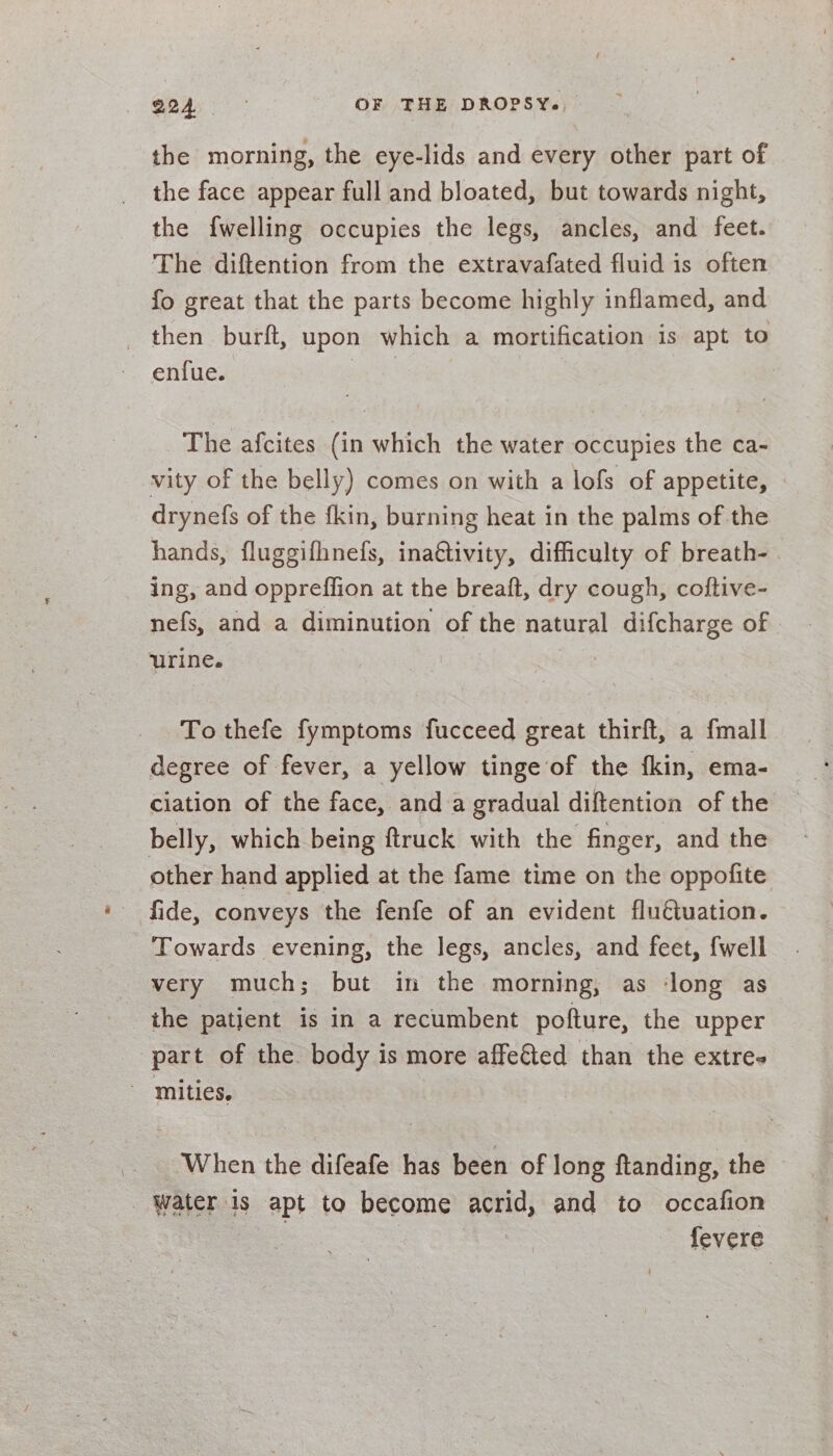 the morning, the eye-lids and every other part of the face appear full and bloated, but towards night, the {welling occupies the legs, ancles, and feet. The diftention from the extravafated fluid is often fo great that the parts become highly inflamed, and _ then burft, upon which a mortification: is apt to enfue. The afcites (in which the water occupies the ca- vity of the belly) comes on with a lofs of appetite, - drynefs of the fkin, burning heat in the palms of the hands, fluggifhnefs, ina€tivity, difficulty of breath- ing, and oppreffion at the breaft, dry cough, coftive- nefs, and a diminution of the natural difcharge of urine. | To thefe fymptoms fucceed great thirft, a {mall degree of fever, a yellow tinge of the fkin, ema- ciation of the face, and a gradual diftention of the belly, which being ftruck with the finger, and the other hand applied at the fame time on the oppofite _ fide, conveys the fenfe of an evident fluétuation. Towards evening, the legs, ancles, and feet, {well very much; but in the morning; as ‘long as the patient is in a recumbent pofture, the upper part of the. body is more affe&amp;ted than the extre- ‘mities. When the difeafe has been of long ftanding, the Water is apt to become acrid, and to occafion fevere