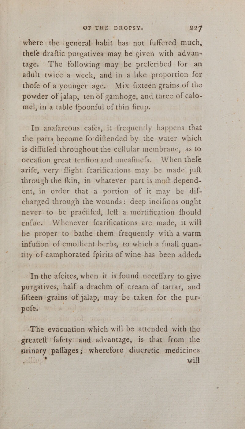 where the general: habit has not fuffered much, thefe draftic purgatives may be given with advan- tage. The following may be prefcribed for an adult twice a week, and in a like proportion for thofe of a younger age. Mix fixteen grains of the powder of jalap, ten of gamboge, and three of calo- mel, in a table fpoonful of thin firup. In anafarcous cafes, it frequently happens that the parts become fodiftended by the water which is diffufed throughout the cellular membrane, as to occafion great tenfion and uneafinefs. When thele arife, very flight fcarifications may be made jult through the fkin, in whatever part is moft depend- ent, in order that a portion of it may be dif- charged through the wounds: deep incifions ought never to be prattifed, left a mortification fhould enfue. Whenever fcarifications are made, it will be proper to bathe them frequently with a warm infulion of emollient herbs, to which a {mall quan- tity of camphorated fpirits of wine has been added: ‘Inthe afcites, when it is found neceffary to give purgatives, half a drachm of cream of tartar, and fifteen grains of jalap, may be taken for the pur- — REL A The evacuation Sahich will be attended with the greateft fafety and. advantage, is that from the panes paffages; wherefore diueretic medicines will PIER ASS