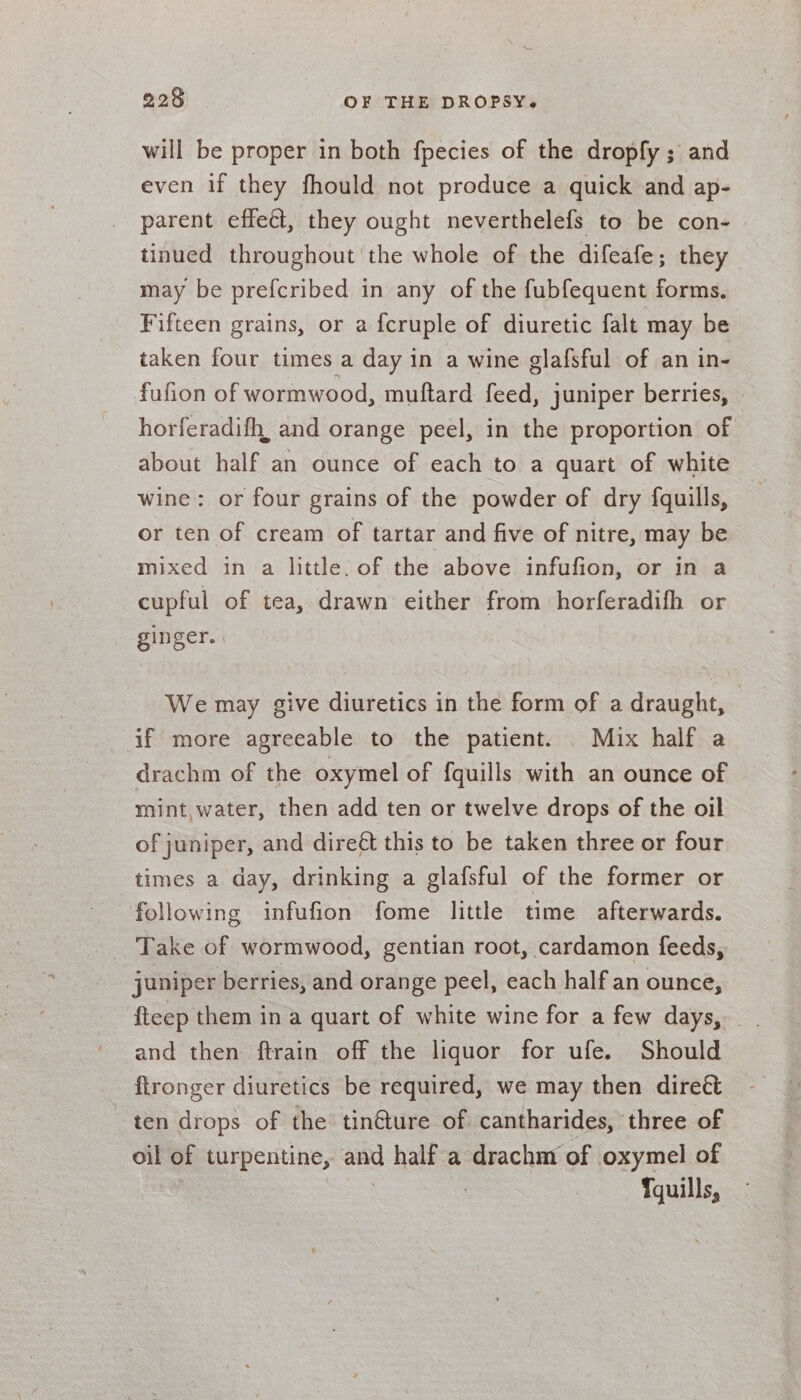 will be proper in both fpecies of the dropfy ; and even if they fhould not produce a quick and ap- parent effeét, they ought neverthelefs to be con- tinued throughout the whole of the difeafe; they may be prefcribed in any of the fubfequent forms. Fifteen grains, or a fcruple of diuretic falt may be taken four times a day in a wine glafsful of an in- fufion of wormwood, muftard feed, juniper berries, horferadifh, and orange peel, in the proportion of about half an ounce of each to a quart of white wine: or four grains of the powder of dry fquills, or ten of cream of tartar and five of nitre, may be mixed in a little. of the above infufion, or in a cupful of tea, drawn either from horferadifh or ginger. We may give diuretics in the form of a draught, if more agreeable to the patient. . Mix half a drachm of the oxymel of {quills with an ounce of mint,water, then add ten or twelve drops of the oil of juniper, and direét this to be taken three or four times a day, drinking a glafsful of the former or following infufion fome little time afterwards. Take of wormwood, gentian root, cardamon feeds, - juniper berries, and orange peel, each half an ounce, ~ fteep them in a quart of white wine for a few days, and then ftrain off the liquor for ufe. Should ftronger diuretics be required, we may then dire&amp;é ~ ten drops of the tin€ture of cantharides, three of oil of turpentine, a half a drachm of oxymel of : Tquills,