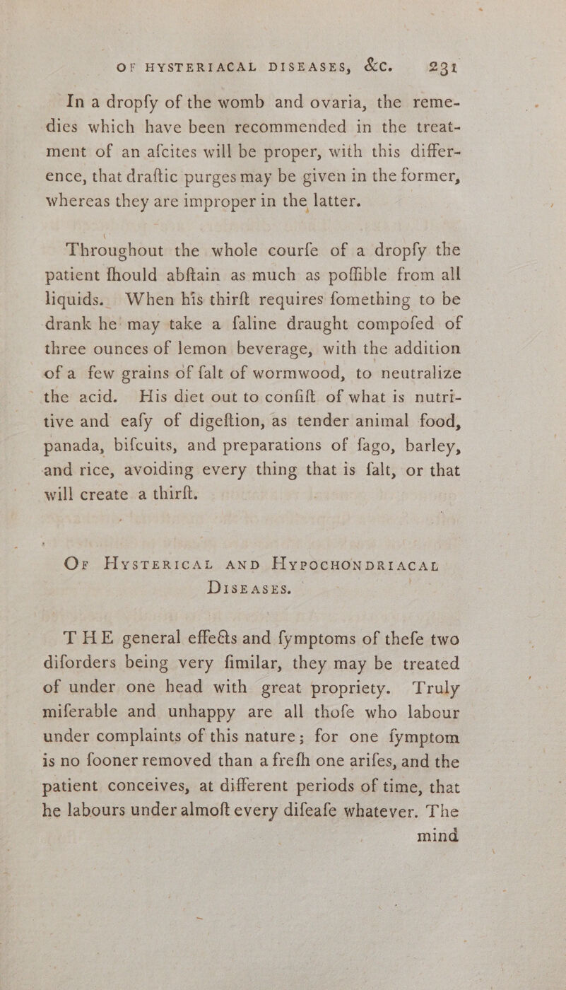 In a dropfy of the womb and ovaria, the reme- dies which have been recommended in the treat- ment of an afcites will be proper, with this differ- ence, that draftic purges may be given in the former, whereas they are improper in the latter. | Throughout the whole courfe of a dropfy the patient fhould abftain as much as poffible from all liquids. When his thirft requires fomething to be drank he’ may take a faline draught compofed of three ounces of lemon beverage, with the addition ofa few grains of falt of wormwood, to neutralize ‘the acid. His diet out to confift of what is nutri- tive and eafy of digeftion, as tender animal food, panada, bifcuits, and preparations of fago, barley, and rice, avoiding every thing that is falt, or that will create a thirlt. Or HysTerRiIcAL AND HypocHoNDRIACAL DIsEASES. — Le T HE general effeéts and fymptoms of thefe two diforders being very fimilar, they may be treated of under one head with great propriety. Truly miferable and unhappy are all thofe who labour under complaints of this nature; for one fymptom is no fooner removed than a frefh one arifes, and the patient conceives, at different periods of time, that he labours under almoft every difeafe whatever. The mind