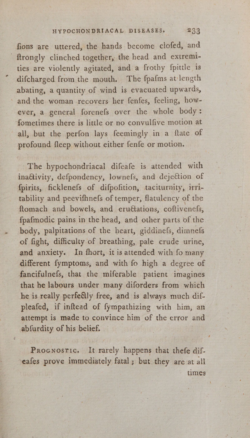 fions are uttered, the hands become clofed, and ftrongly clinched together, the head and extremi- ties are violently agitated, and a frothy fpittle 1s difcharged from the mouth. The fpafms at length abating, a quantity of wind is evacuated upwards, ’ and the woman recovers her fenfes, feeling, how- ever, a general forenefs over the whole body: fometimes there is little or no convulfive motion at all, but the perfon lays feemingly in a ftate of profound fleep without either fenfe or motion. The hypochondriacal difeafe is attended with ina€tivity, defpondency, lownefs, and dejeétion of {pirits, ficklenefs of difpofition, taciturnity, iri- tability and peevifhnefs of temper, flatulency of the ftomach and bowels, and eruétations, coftivenefs, fpafmodic pains in the head, and other parts of the. body, palpitations of the heart, giddinefs, dimnefs of fight, difficulty of breathing, pale crude urine, and anxiety. In fhort, it is attended with fo many different fymptoms, and with fo high a degree of fancifulnefs, that the miferable patient imagines that he labours under many diforders from which he is really perfefily free, and is always much dif- pleafed, if inftead of fympathizing with him, an attempt is made to convince him of the error and abfurdity of his belief. Procnostic. It rarely happens that thefe dif- eafes prove immediately fatal ; but they are at all - times