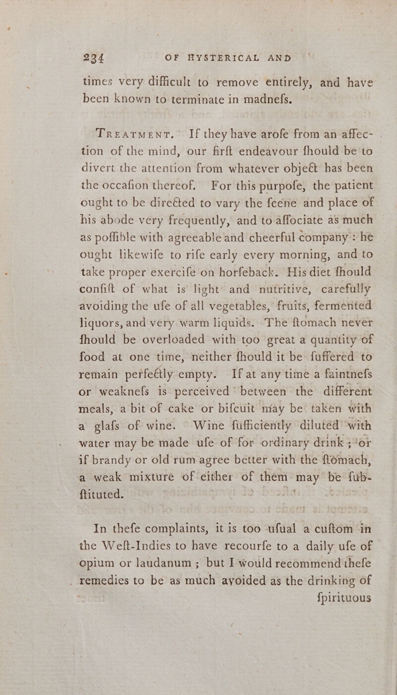 y times very difficult to remove entirely, and have been known to terminate in madnefs. Treatment. If they have arofe from an affec- tion of the mind, our firft endeavour fhould be to divert the attention from whatever obje&amp; has been the occafion thereof. For this purpofe, the patient ought to be dire&amp;ed to vary the fcene and place of his abode very frequently, and to-affociate as much ~ as poflible with agreeable and cheerful company: he ought likewife to rife early every morning, and to take proper exercife on horfeback. His diet fhould confift of what is light~ and nutritive, carefully avoiding the ufe of all vegetables, fruits, fermented liquors, and very warm liquids. The ftomach never fhould be overloaded with too great a quantity of food at one time, neither fhould it be fuffered to remain perfeétly empty. Ifat any time a faintnefs or weaknefs is perceived “between the different meals, a bit of cake or bifcuit niay be taken with a glafs of wine. Wine fufficiently dilutéd with water may be made ufe of for ordinary drink ;“or if brandy or old rum agree better with the Aeiach, a weak mixture of-either: of them may as fub- ftituted. In thefe complaints, it is too ufual a cuftom in the Welt-Indies to have recourfe to a daily ufe of opium or Jaudanum ; but I would recommend thefe _ remedies to be as much ayoided as the drinking of | {pirituous