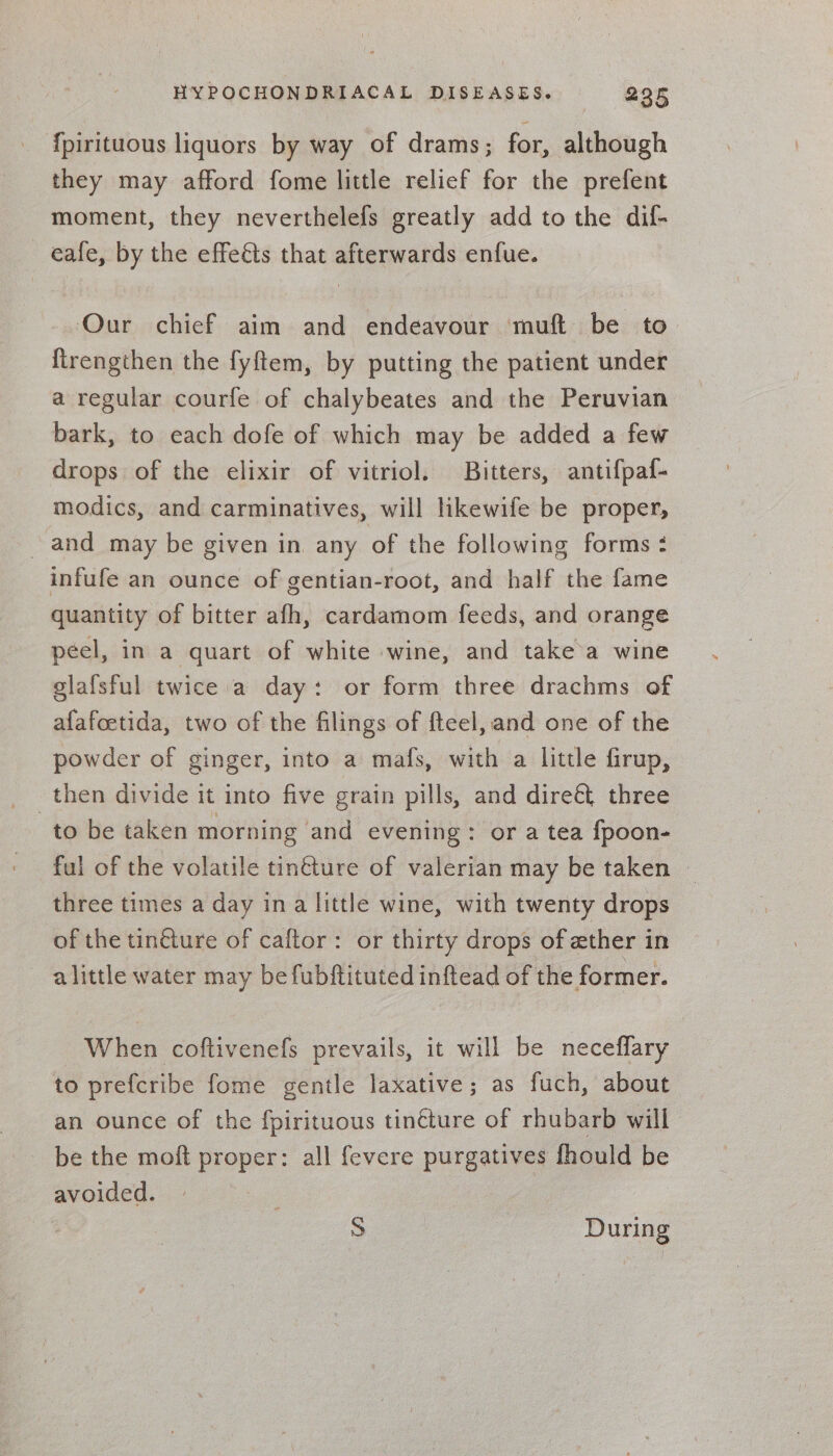 {pirituous liquors by way of drams; for, although they may afford fome little relief for the prefent moment, they neverthelefs greatly add to the dif- eafe, by the effeéts that afterwards enfue. Our chief aim and endeavour muft be to ftrengthen the fyftem, by putting the patient under a regular courfe of chalybeates and the Peruvian bark, to each dofe of which may be added a few drops of the elixir of vitriol. Bitters, antifpaf- modics, and carminatives, will likewife be proper, and may be given in any of the following forms : infufe an ounce of gentian-root, and half the fame quantity of bitter afh, cardamom feeds, and orange peel, in a quart of white wine, and take’a wine glafsful twice a day: or form three drachms of afafoetida, two of the filings of fteel, and one of the powder of ginger, into a mafs, with a little firup, then divide it into five grain pills, and dire&amp; three to be taken morning and evening: or a tea {fpoon- ful of the volatile tin€ture of valerian may be taken — three times a day ina little wine, with twenty drops of the tintture of caftor: or thirty drops of ether in alittle water may be fubftituted inftead of the former. When coftivenefs prevails, it will be neceflary to prefcribe fome gentle laxative; as fuch, about an ounce of the fpirituous tinéture of rhubarb will be the moft proper: all fevere purgatives fhould be avoided. S During