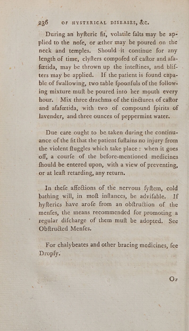 During an hyfteric fit, volatile falts may be ap- plied to the nofe, or ether may be poured on the neck and temples. Should -it continue for any length of time, clyfters compofed of caftor and afa- foetida, may be thrown up the inteftines, and blif- . ters may be applied. If the patient is found capa- ble of fwallowing, two table {poonfuls of the follow- ing mixture muft be poured into her mouth every hour. Mix three drachms of the tin@ures of caftor and afafcetida, with two of compound fpirits of lavender, and three ounces of peppermint water. Due care ought to be taken during the continu- ance of the fit that the patient fuftains no injury from the violent ftuggles which take place : when it goes off, a courfe of the before-mentioned medicines fhould be entered upon, with a view of preventing, or at leaft retarding, any return. In thefe affe&amp;tions of the nervous fyftem, cold bathing will, in moft inftances, be advifable. If hyfterics have arofe from an obftru&amp;ion of the menfes, the means recommended for promoting a regular difcharge of them muft be adopted. See Obftru&amp;ted Menfes. _ For chalybeates and other bracing medicines, fee Droply.