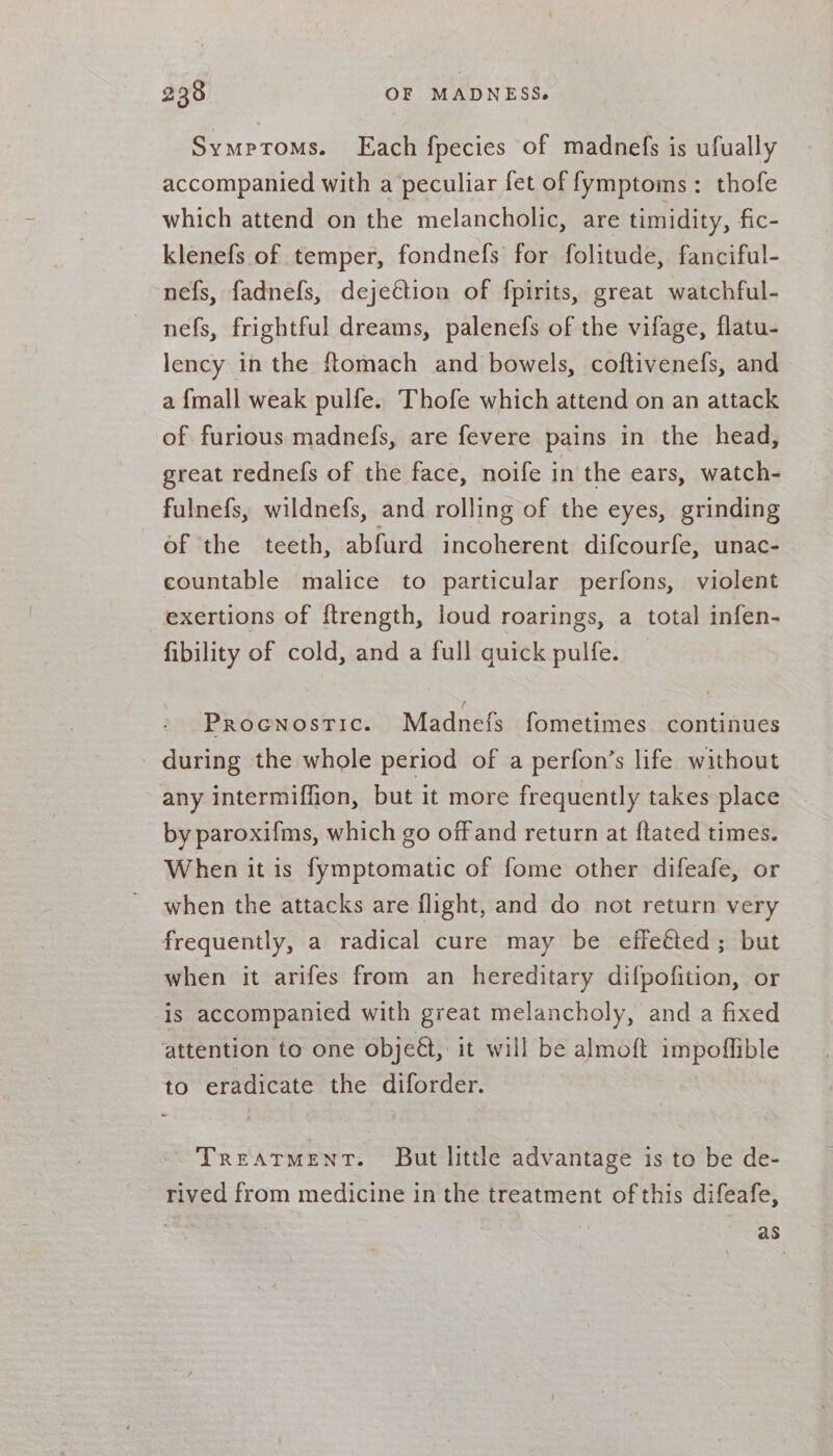 Symptoms. Each fpecies of madnefs is ufually accompanied with a peculiar fet of fymptoms: thofe which attend on the melancholic, are timidity, fic- klenefs of temper, fondnefs for folitude, fanciful- nefs, fadnefs, dejeétion of fpirits, great watchful- nefs, frightful dreams, palenefs of the vifage, flatu- lency in the ftomach and bowels, coftivenefs, and - a {mall weak pulfe. Thofe which attend on an attack of furious madnefs, are fevere pains in the head, great rednefs of the face, noife in the ears, watch- fulnefs, wildnefs, and rolling of the eyes, grinding of the teeth, abfurd incoherent difcourfe, unac- countable malice to particular perfons, violent exertions of f{trength, loud roarings, a total infen- fibility of cold, and a full quick pulfe. _ PROGNOSTIC. Madnefs fometimes continues during the whole period of a perfon’s life without any intermiffion, but it more frequently takes place by paroxifms, which go off and return at ftated times. When it is fymptomatic of fome other difeafe, or when the attacks are flight, and do not return very frequently, a radical cure may be effetted; but when it arifes from an hereditary difpofition, or is accompanied with great melancholy, and a fixed attention to one objeét, it will be almoft impoffible to eradicate the diforder. TREATMENT. But little advantage is to be de- rived from medicine in the treatment of this difeafe, 3 as