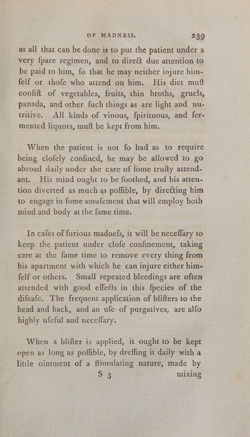 as all that can be done is to put the patient under a very {pare regimen, and to direét due attention to be paid to him, fo that he may neither injure him- felf or thofe who attend on him. His dict mutt confift of vegetables, fruits, thin broths, gruels, panada, and other fuch things as are light and nu- tritive. All kinds of vinous, fpirituous, and fer- mented liquors, muft be kept from him. When the patient. is not fo bad as to require being clofely confined, he may be allowed to go abroad daily under the care of fome trufty attend- ant. His mind ought to be foothed, and his atten- tion diverted as much as poffible, by dire€&amp;ting him to engage in fome amufement that will employ both mind and body at the fame time. In cafes of furious madnefs, it will be neceflary to keep the patient under clofe confinement, taking care at the fame time to remove every thing from his apartment with which he can injure either him- felf or others. Small repeated bleedings are often attended with good effects in this fpecies of the difeafe. The frequent application of blifters to the head and back, and an ufe of purgatives, are alfo highly ufeful and neceffary. | When a blifter is applied, it ought to be kept open as long as poflible, by dreffing it daily with a little ointment of a ftimulating nature, made by S 3 mixing