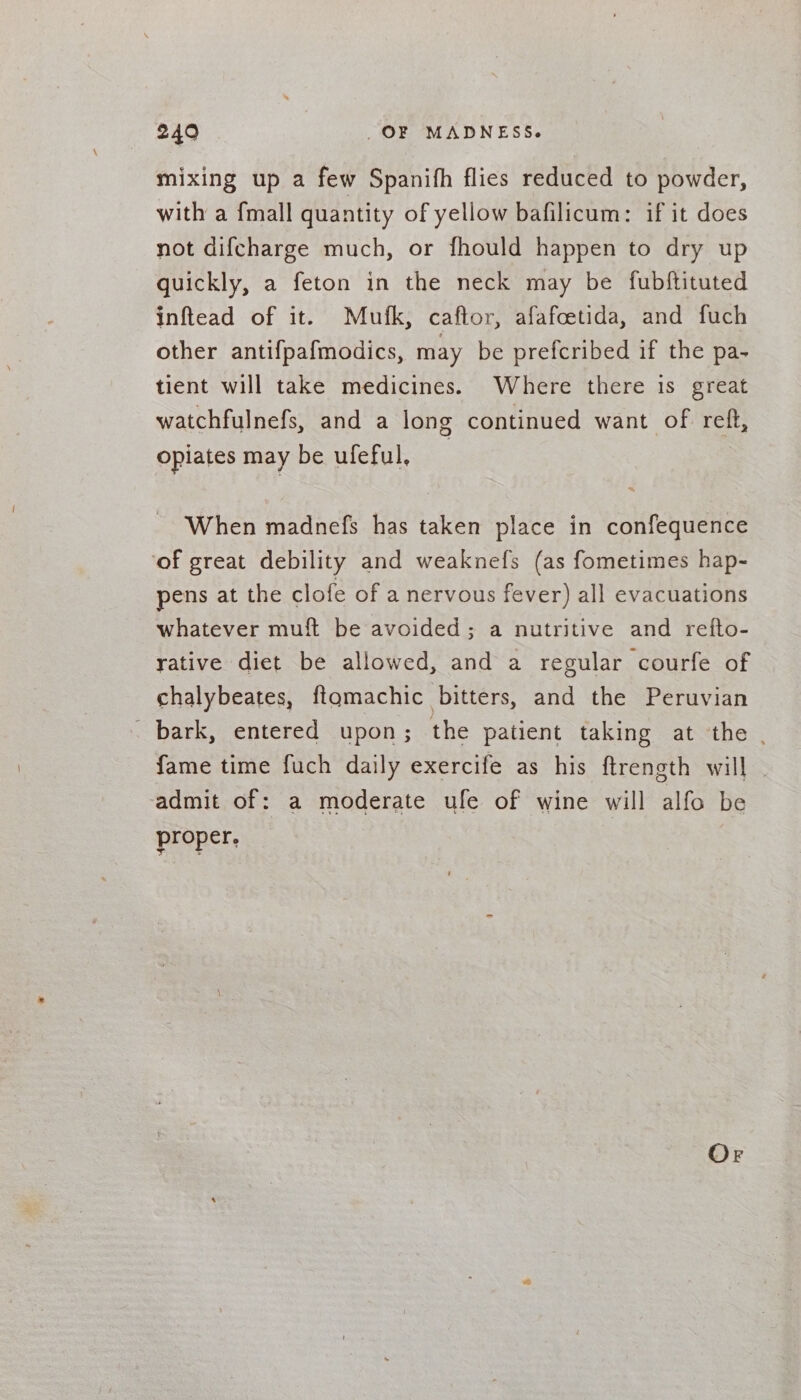 mixing up a few Spanifh flies reduced to powder, with a {mall quantity of yellow bafilicum: if it does not difcharge much, or fhould happen to dry up quickly, a feton in the neck may be fubftituted inftead of it. Mufk, caftor, afafcetida, and fuch other antifpafmodics, may be prefcribed if the pa- tient will take medicines. Where there is great watchfulnefs, and a long continued want of reft, opiates may be ufeful, 2 When madnefs has taken place in confequence ‘of great debility and weaknefs (as fometimes hap- pens at the clofe of a nervous fever) all evacuations whatever muft be avoided; a nutritive and refto- rative diet be allowed, and a regular courfe of chalybeates, fiqgmachic bitters, and the Peruvian - bark, entered upon; the patient taking at the . fame time fuch daily exercife as his ftrength will admit of: a moderate ule of wine will alfo be proper.