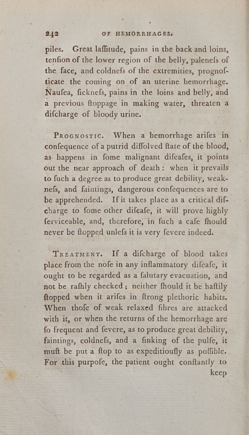 piles. Great laffitude, pains in the back and loins, tenfion of the lower region of the belly, palenefs of the face, and coldnefs of the extremities, prognof- ticate the coming on of an uterine hemorrhage. Naufea, ficknefs, pains in the loins and belly, and a previous ftoppage in making water, threaten a difcharge of bloody urine. Procnostic. When a hemorrhage arifes in confequence of a putrid diffolved ftate of the blood, as happens in fome malignant difeafes, it points out the near approach of death: when it prevails to fuch a degree as to produce great debility, weak- nefs, and faintings, dangerous confequences are to be apprehended. If it takes place as a critical dif- charge to fome other difeafe, it will prove highly ferviceable, and, therefore, in fuch a cafe fhould never be flopped unlefs it is very fevere indeed. TreaTMENT. If a difcharge of blood takes place from the nofe in any inflammatory difeafe, it ought to be regarded as a falutary evacuation, and not be rafhly checked; neither fhould it be hatftily {topped when it arifes in ftrong plethoric habits. When thofe of weak relaxed fibres are attacked with it, or when the returns of the hemorrhage are fo frequent and fevere, as to produce great debility, faintings, coldnefs, and a finking of the pulfe, it muft be put a ftop to as expeditioufly as poffible. For this purpofe, the patient ought conftantly to keep