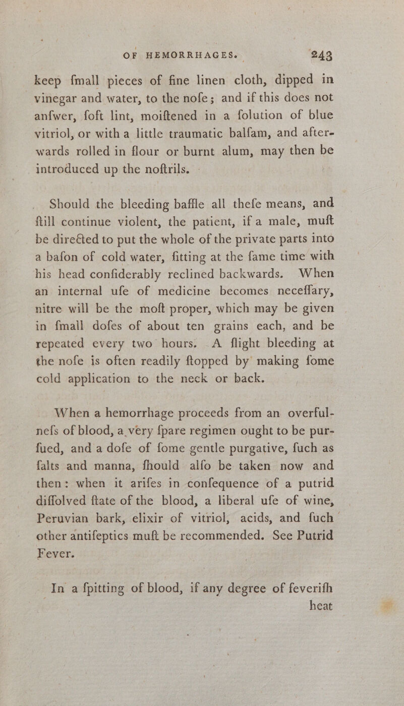 keep fmall pieces of fine linen cloth, dipped in vinegar and water, to the nofe; and if this does not anfwer, foft lint, moiftened in a folution of blue vitriol, or witha little traumatic balfam, and after- wards rolled in flour or burnt alum, may then be introduced up the noftrils. - } Should the bleeding baffle all thefe means, and ftill continue violent, the patient, ifa male, muft be dire€ted to put the whole of the private parts into a bafon of cold water, fitting at the fame time with his head confiderably reclined backwards. When an internal ufe of medicine becomes neceflary, nitre will be the moft proper, which may be given | in {mall dofes of about ten grains each, and be repeated every two hours. A flight bleeding at the nofe is often readily flopped by making fome cold application to the neck or back. _ When a hemorrhage proceeds from an overful- nefs of blood, avery {pare regimen ought to be pur- fued, and a dofe of fome gentle purgative, fuch as falts and manna, fhould alfo be taken now and then: when it arifes in confequence of a putrid diffolved ftate of the blood, a liberal ufe of wine, Peruvian bark, elixir of vitriol, acids, and fuch other antifeptics muft be recommended. See Putrid Fever. In a fpitting of blood, if any degree of feverifh . heat