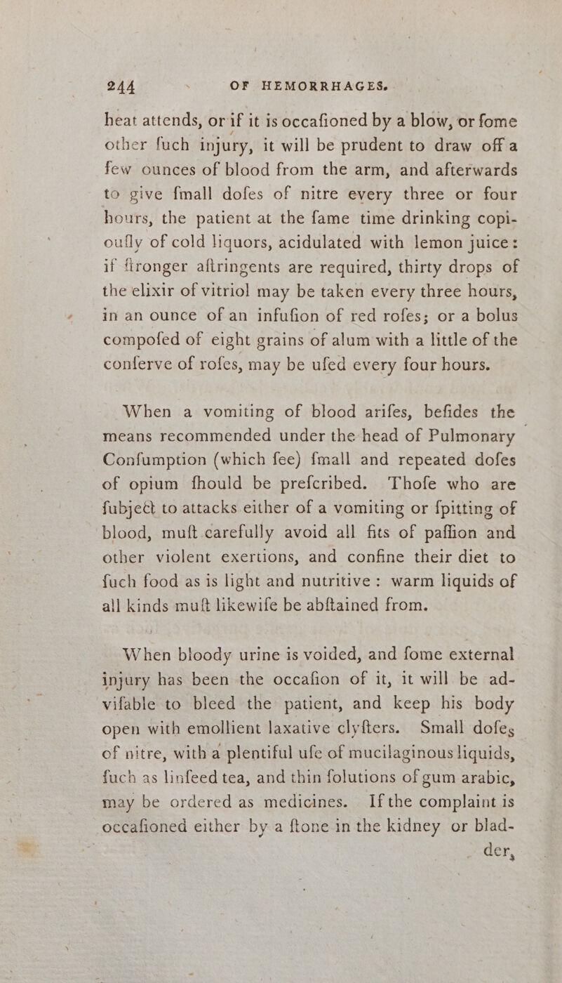 heat attends, or if it is occafioned by a blow, or fome other fuch injury, it will be prudent to draw off a few ounces of blood from the arm, and afterwards to give {mall dofes of nitre every three or four hours, the patient at the fame time drinking copi- oufly of cold liquors, acidulated with lemon juice: if ftronger aftringents are required, thirty drops of the elixir of vitriol may be taken every three hours, in an ounce of an infufion of red rofes; or a bolus compofed of eight grains of alum with a little of the conferve of rofes, may be ufed every four hours. When a vomiting of blood arifes, befides the means recommended under the head of Pulmonary | Confumption (which fee) {mall and repeated dofes of opium fhould be prefcribed. Thofe who are fubjett to attacks either of a vomiting or {pitting of blood, muft carefully avoid all fits of paffion and other violent exertions, and confine their diet to fuch food as is light and nutritive: warm liquids of all kinds muft likewife be abftained from. When bloody urine is voided, and fome external injury has been the occafion of it, it will be ad- vifable to bleed the patient, and keep his body open with emollient laxative clyfters. Small dofeg of nitre, with a plentiful ufe of mucilaginous liquids, fuch as linfeed tea, and thin folutions of gum arabic, may be ordered as medicines. Ifthe complaint is occafioned either by a ftone in the kidney or blad- der 3