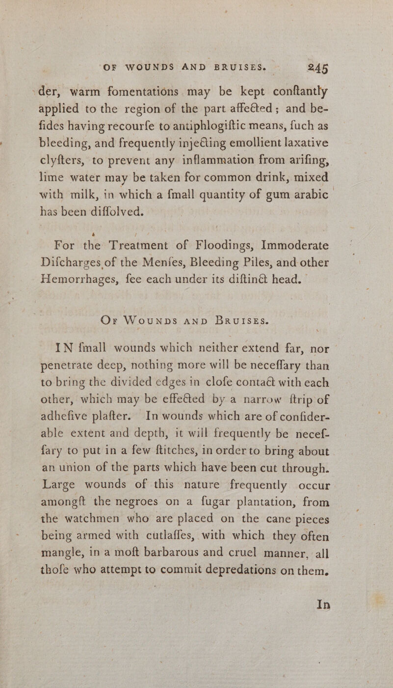 -der, warm fomentations may be kept conftantly applied to the region of the part affe€ted ; and be- fides having recourfe to antiphlogiftic means, fuch as bleeding, and frequently injeéting emollient laxative clyfters, to prevent any inflammation from arifing, lime water may be taken for common drink, mixed with milk, in which a {mall quantity of gum arabic has been diffolved. For the Treatment of Floodings, Immoderate Difcharges of the Menfes, Bleeding Piles, and other Hemorrhages, fee each under its diftinét head. Or WouNDS AND BruiSEs. IN {mall wounds which neither extend far, nor penetrate deep, nothing more will be neceffary than to bring the divided edges in clofe contaét with each other, which may be effeéted by a narrow {ftrip of adhefive plafter. In wounds which are of confider- able extent and depth, it will trequently be necef- fary to put in a few ftitches, in order to bring about an union of the parts which have been cut through. Large wounds of this nature frequently occur amongft the negroes on a fugar plantation, from the watchmen who are placed on the cane pieces being armed with cutlaffes, with which they often mangle, in a moft barbarous and cruel manner, all thofe who attempt to commit depredations on them. In