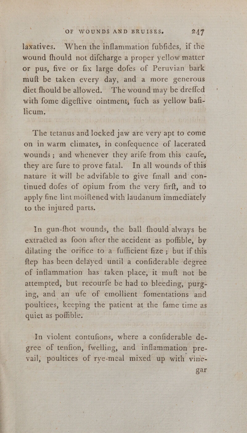 jaxatives. When the inflammation fubfides, if the wound fhould not difcharge a proper yellow matter or pus, five or fix large dofes of Peruvian bark muft be taken every day, and a more generous diet fhould be allowed. The wound may be dreffed with fome digeftive ointment, fuch as yellow bafi- licum. | | The tetanus and locked jaw are very apt to come wounds ; and whenever they arife from this. caufe, they are fure to prove fatal. In all wounds of this nature it will be advifable to give fmall and con- apply fine lint moiftened with laudanum immediately to the injured parts. | In gun-fhot wounds, the ball fhould always be extracted as foon after the accident as pofflible, by dilating the orifice to a fufficient fize ; but if this ftep has been delayed until a confiderable degree of inflammation has taken place, it muft not be attempted, but recourfe be had to bleeding, purg- ing, and an ufe of emollient fomentations and poultices, keeping the patient at the fame time as In violent contufions, where a confiderable de- vail, poultices of rye-meal mixed up with vine- gar