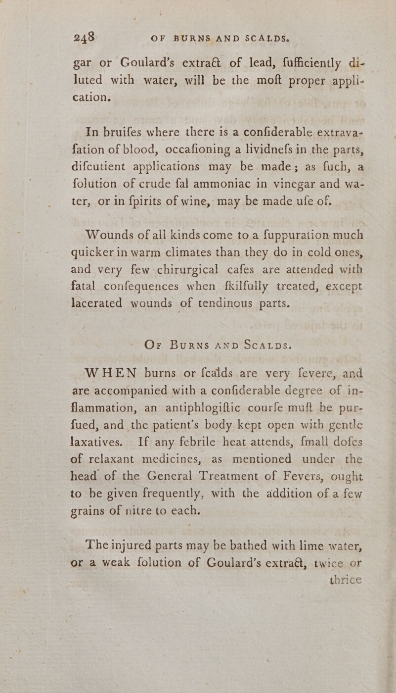 gar or Goulard’s extra&amp;t of lead, fufficiently di- | luted with water, will be the moft proper appli- cation. In bruifes where there is a confiderable extrava- fation of blood, occafioning a lividnefs in the parts, difcutient applications may be made; as fuch, a folution of crude fal ammoniac in vinegar and wa- ter, or in fpirits of wine, may be made ufe of. Wounds of all kinds come to a fuppuration much quicker in warm climates than they do in cold ones, and very few chirurgical cafes are attended with fatal confequences when fkilfully treated, except Jacerated wounds of tendinous parts. Or Burns AND SCALDS. WHEN burns or fcalds are very fevere, and are accompanied with a confiderable degree of in- flammation, an antiphlogiftic courfe muft be pur- fued, and the patient’s body kept open with gentle laxatives. If any febrile heat attends, {mall dofes of relaxant medicines, as mentioned under the head of the General Treatment of Fevers, ought to be given frequently, with the addition of a few grains of nitre to each. The injured parts may be bathed with lime water, or a weak folution of Goulard’s extra&amp;, twice or thrice
