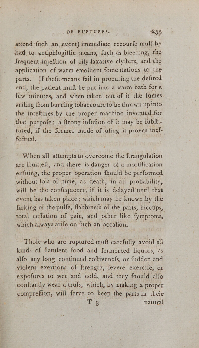 OF RUPTURES. | #55 attend fuch an event) immediate iene muft be had to antiphlogiftic means, fuch as bleeding, the frequent injection of oily laxative clytters, and the application of warm emollient fomentations to the parts. If thefe means fail in procuring the defired end, the patient muft be put into a warm bath fora few minutes, and when taken out of it the fumes. arifing from burning tobaccoareto be thrown upinto the inteftines by the proper machine invented_for that -purpofe: a ftrong infufion of it may ‘be fubfti- tuted, if the former mode of ufing it proves inef- feétual. When all attempts to overcome the ftrangulation are fruitlefs, and there is danger of a mortification enfuing, the proper operation fhould be performed. without lofs of time, as death, in all probability, will be the confequence, if it is delayed ‘until that event has taken place ; which may be known by the finking of the pulfe, flabbinefs of the parts, hiccups, total ceflation of pain, and other like fymptoms, which pest arife on fuch an occafion. Thofe who are paptated mult carefully avoid all kinds of flatulent food and fermented liquors, as alfo any long continued coftivenefs, or fudden and violent exertions of ftrength, fevere exercife, or expofures to wet and cold, and they fhould alfo conftantly wear a trufs, which, by making a proper compreffion, will ferve to keep the parts in their : a ge natural