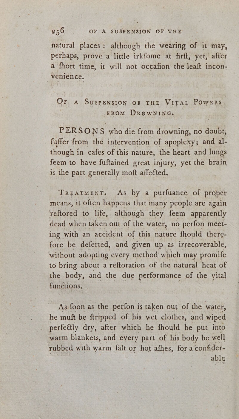 2560 OF A SUSPENSION OF THE natural places: although the wearing of it may, perhaps, prove a little irkfome at firft, yet, after a fhort time, it will not occafion the leaft incon- venience. | Or «a Suspension or THE ViTAt Powers FROM DROWNING. PERSONS who die from drowning, no doubt, fuffer from the intervention of apoplexy; and al- | though i in cafes of this nature, the heart and lungs feem to have fuftained great injury, yet the brain is the part generally moft affefted. Treatment. As by a purfuance of proper means, it often happens that many people are again reftored to life, although they feem apparently dead when taken out of the water, no perfon meet- ing with an accident of this nature fhould there- fore be deferted, and given up as irrecoverable, without adopting every method which may promife to bring about a reftoration of the natural heat of the body, and the due performance of the vital» funttions, | As:foon as the perfon is taken out of the water, he muft be ftripped of his wet clothes, and wiped perfeétly dry, after which he fhould be put into warm blankets, and every part of his body be well rubbed with warm falt or hot afhes, fora confider- able