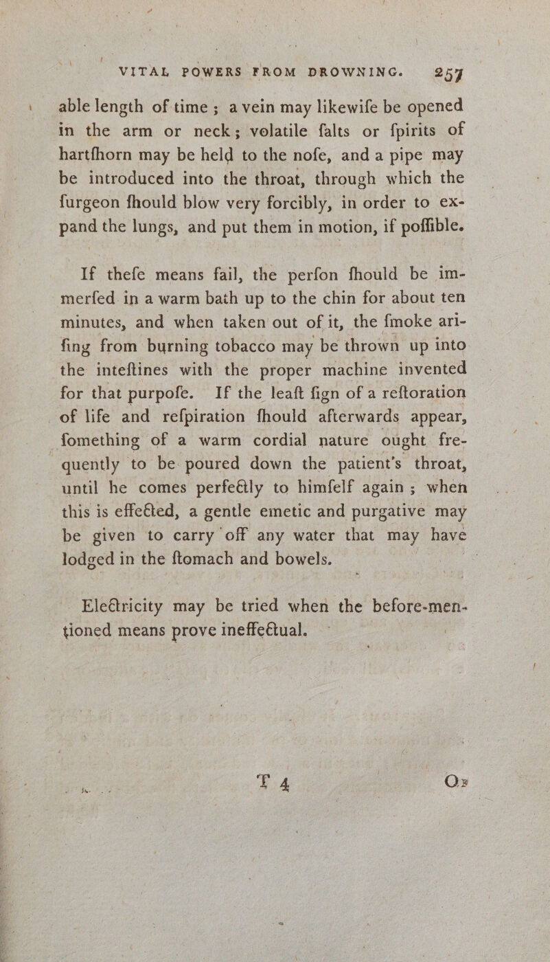 able length of time ; a vein may likewife be opened in the arm or neck; volatile falts or fpirits of hartfhorn may be held to the nofe, and a pipe may be introduced into the throat, through which the furgeon fhould blow very forcibly, in order to ex- pand the lungs, and put them in motion, if poffible. If thefe means fail, the perfon fhould be im- merfed in a warm bath up to the chin for about ten minutes, and when taken out of it, the {moke ari- fing from burning tobacco may be thrown up into the inteftines with the proper machine invented for that purpofe. If the leaft fign of a reftoration of life and ‘refpiration fhould afterwards appear, fomething of a warm cordial nature ought fre- . quently to be poured down the patient's throat, until he comes perfeétly to himfelf again ; when this is effe€ted, a gentle emetic and purgative may be given to carry ‘off any water that may have lodged in the {tomach and bowels. | - Eleétricity may be tried when the before-men- tioned means prove ineffedtual. — :