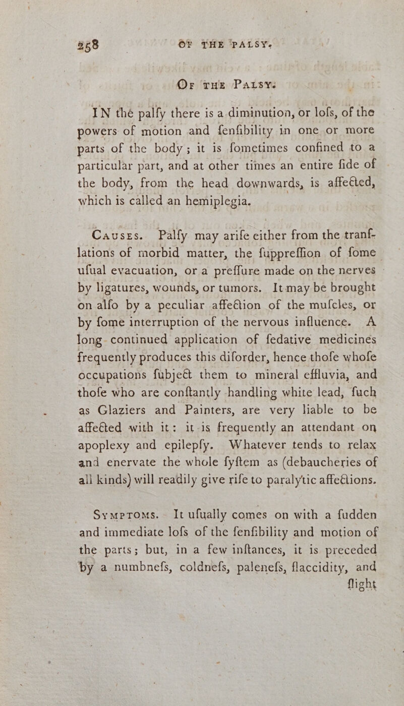 Or THE Parsys IN thé palfy there is a diminution, or lofs, of the powers of motion and fenfibility in one or more parts of the body ; it is fometimes confined to a particular part, and at other times an entire fide of the body, from the head downwards, 1s affebted, which 1s called an hemiplegia. Causzs. Palfy may arife cither from the tranf- lations of morbid matter, the fuppreffion of fome ufual evacuation, ora preflure made on the nerves ~ by ligatures, wounds, or tumors. Itmay be brought on alfo by a peculiar affe€tion of the mulfcles, or by fome interruption of the nervous influence. A long continued application of fedative medicines frequently produces this diforder, hence thofe whofe occupations fubjett them to mineral effluvia, and thofe who are conftantly handling white lead, fuch as Glaziers and Painters, are very liable to be affe€ted with it: it-is frequently an attendant on apoplexy and epilepfy. Whatever tends to relax and enervate the whole fyftem as (debaucheries of all kinds) will readily give rife to paralytic affections. Symptoms. It ufually comes on with a fudden and immediate lofs of the fenfibility and motion of the parts; but, in a few inftances, it is preceded by a numbnefs, coldnefs, palenefs, flaccidity, and flight