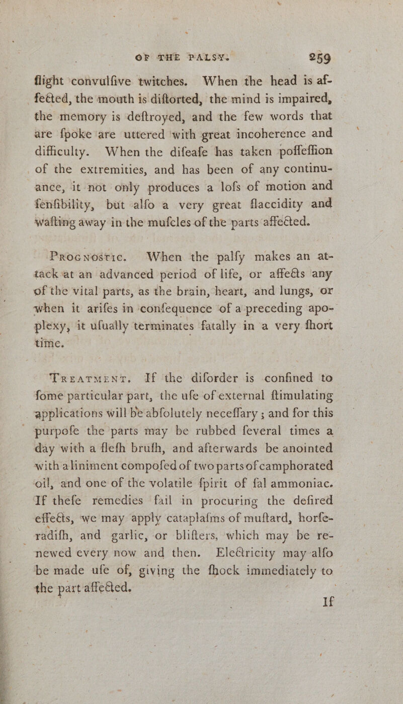 ° ae oy ¥ f t “ OF THE PALSY. 259 flight ‘convulfive twitches. When the head is ae the memory is deftroyed, and the few words that are {poke are uttered with great incoherence and difficulty. When the difeafe has taken poffeflion ance, it not only produces a lofs of motion and fenfibility, but alfo a very great flaccidity and wafting away in the mufcles of the parts affected. Procnostic. When the palfy makes an at- tack at an advanced period of life, or affects any of the vital parts, as the brain, heart, and lungs, or when it arifes in confequence of a preceding apo- plexy, it ufually terminates fatally in a very fhort time. Treatment. If the diforder is confined to fome particular part, the ufe of external ftimulating purpofe the parts may be rubbed feveral times a day with a flefh brufh, and afterwards be anointed with aliniment compofed of two parts of camphorated oil, and one of the volatile fpirit of fal ammoniac. If thefe remedies fail in procuring the defired effects, ‘we may apply cataplafms of muftard, horfe- newed every now and then. Eleétricity may alfo the part affe&amp;ted. j i If