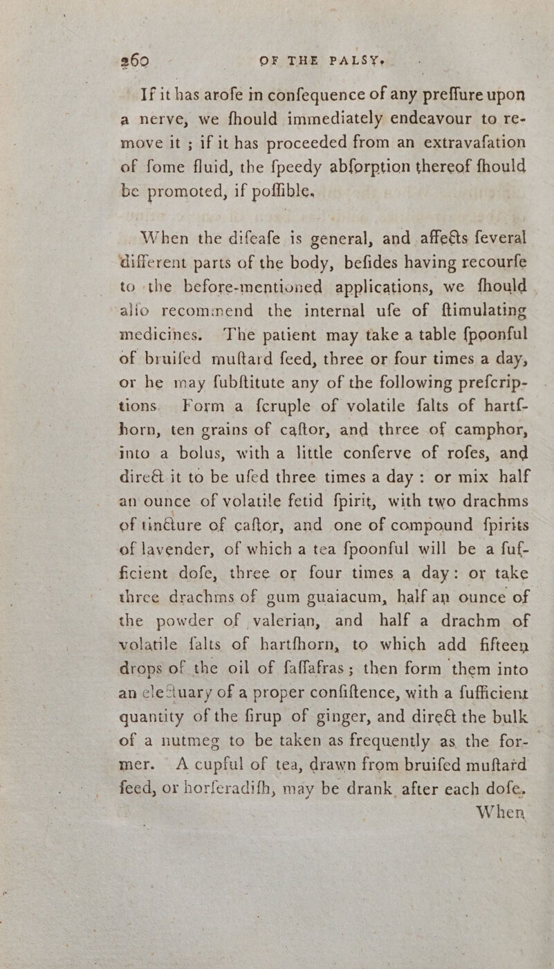 If it has arofe in confequence of any preffure upon a nerve, we fhould immediately endeavour to re- move it ; if it has proceeded from an extravafation of fome fluid, the fpeedy abforption thereof fhould be promoted, if poffible. When the difeafe is general, and affeéts feveral different parts of the body, befides having recourfe to the before-mentioned applications, we fhould alio recommend the internal ufe of ftimulating medicines. The patient may take a table {poonful of bruilfed multard feed, three or four times a day, or he may fubftitute any of the following prefcrip- tions. Form a f{cruple of volatile falts of hartf- horn, ten grains of caftor, and three of camphor, into a bolus, witha little conferve of rofes, and dire&amp;t it to be ufed three times a day: or mix half an ounce of volatile fetid fpirit, with two drachms of tin€ture of caftor, and one of compound fpirits of lavender, of which a tea fpoonful will be a fuf- ficient dofe, three or four times a day: or take three drachms of gum guaiacum, half an ounce of the powder of valerian, and half a drachm of volatile falts of hartfhorn, to which add fifteen drops of the oil of faffafras; then form them into an clefiuary of a proper confiftence, with a fufficient quantity of the firup of ginger, and dire&amp; the bulk of a nutmeg to be taken as frequently as the for-— mer. A cupful of tea, drawn from bruifed muftard feed, or horferadifh, may be drank. after each dofe. 7 When