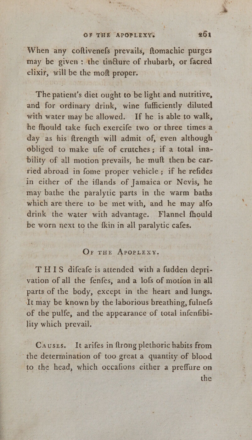 OF THE APOPLEXYs 264 When any coftivenefs prevails, ftomachic purges may be given: the tinéture of rhubarb, or facred © elixir, will be the moft proper. The patient’s diet ought to be light and nutritive, and for ordinary drink, wine fufficiently diluted with water may be allowed. If he is able to walk, he fhould take fuch exercife two or three times a_ day as his ftrength will admit of, even although obliged to make ufe of crutches; if a total ina- bility of all motion prevails, he muft then be car- ried abroad in fome proper vehicle; if he refides in either of the iflands of Jamaica or Nevis, he -may bathe the paralytic parts in the warm baths which are there to be met with, and he may alfo drink the water with advantage. Flannel fhould be worn next to the fkin in all paralytic cafes. Or THE APOPLEXY. THIS difeafe is attended with a fudden depri- ~ vation of all the fenfes, and a lofs of motion in all parts of the body, except in the heart and lungs. It may be known by the laborious breathing, fulnefs of the pulfe, and the appearance of total infenfibi- lity which prevail. Causes. It arifes in ftrong plethoric habits from the determination of too great a quantity of blood to the head, which occafions either a preffure on the