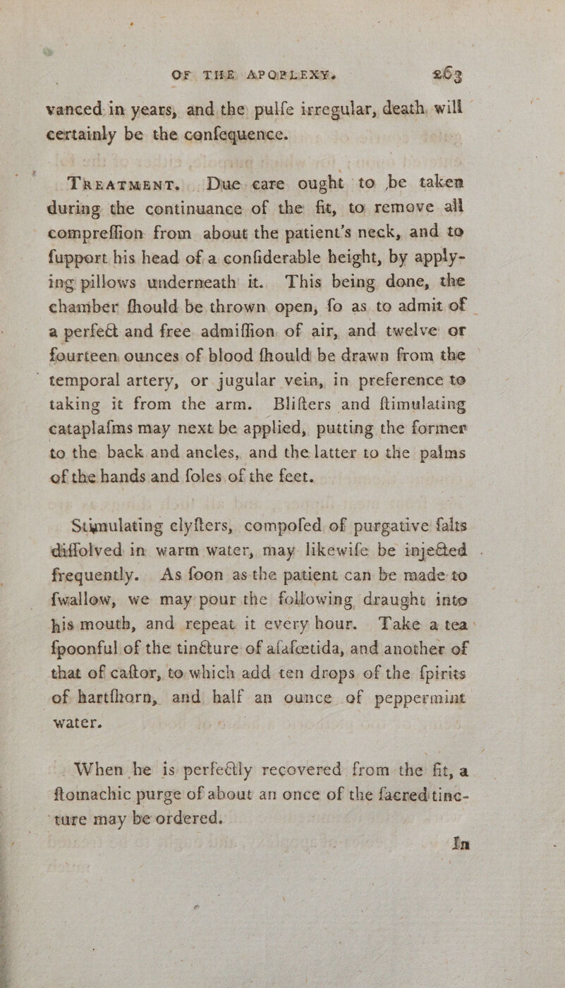 vanced in years, and the pulfe irregular, death, will - certainly be the cenfequence. TREATMENT. | Due. care ought to be taken during the continuance of the fit, to remove all - compreffion: from about the patient’s neck, and to fupport his head of a confiderable height, by apply- ing pillows underneath it. This being done, the chamber fhould be thrown open, fo as to admit of © a perfet and free admiffion, of air, and twelve or fourteen, ounces of blood fhould be drawn from the temporal artery, or jugular vein, in preference to taking it from the arm. Blifters and ftimulating cataplafms may next be applied, putting the former to the back and ancies, and the latter to the palms of the hands and foles of the feet. Stynulating elyfters, compoled. of purgative faits diffolved in warm water, may likewife be injef&amp;ed | frequently. As foon asthe patient can be made to fwallow, we may pour the following draught into his mouth, and repeat it every hour. Take a tea: fpoonful of the tinéture of atafeetida, and another of that of caftor, to which add ten drops of the {pirits of harthorn, and half an ounce of peppermint water. , - When he is perfeétly recovered. from the fit, a ftomachic purge of about an once of the facredtinc- ‘ture may be ordered. oe ) In