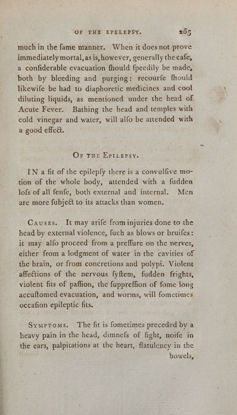 much in the fame manner. When it does not prove immediately mortal, as is, however, generally the cafe, a confiderable evacuation fhould fpeedily be made, likewife be had to diaphoretic medicines and cool diluting liquids, as mentioned under the head of. Acute Fever. Bathing the head and temples with cold vinegar and water, will alfo be attended with a good effeét. Or THE EpILepsy, IN a fit of the epilepfy there is a convulfive mo- tion of the whole body, attended with a fudden lofs of all fenfe, both external and internal. Men are more fubjeét to its attacks than women. Causes. It may arife from injuries done to the head by external violence, fuch as blows or bruifes: it may alfo proceed from a preflure on the nerves, either from a lodgment of water in the cavities of the brain, or from concretions and polypi. Violent affeGtions of the nervous fyftem, fudden frights, accuftomed evacuation, and worms, will fometimes occafion epileptic fits. Symptoms. The fit is fometimes preceded by a heavy pain in the head, dimnefs of fight, noife in the ears, palpitations at the heart, flatulency i in the bowels,