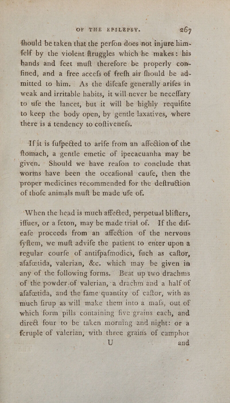 fhould be vaken that the perfon does not injure him- felf by the violent ftruggles which he ‘makes: his hands and feet muft therefore be properly con- fined, and a free accefs of frefh air fhould be ad- mitted to him. As the difeafe generally arifes in weak and irritable habits, it will never be neceffary to ufe the lancet, but it will be highly requifite to keep the body open, by gentle laxatives, where there is a tendency to coftivenels. Tfit is fufpe€ted to arife from an affeétion of the ftomach, a gentle emetic of ipecacuanha may be given. - Should we have reafon to conclude that worms have been the occafional caufe, then the proper medicines recommended for the deftruétion of thofe animals muft be made ufe of. ‘When the head is much affetted, ia dl blifters, iffues, or a feton, may be made trial of. If the dif- eafe proceeds from an affeGtion of the nervous fyftem, we muft advife the patient to enter upon a regular courfe of antifpafmodics, fuch as caftor, -afafcetida, valerian, &amp;c. which may be given in any of the following forms. Beat up two drachms of the powder.of valerian,-a drachm and a half of afafcetida, and the fame‘quantity of caftor, with as much firup as will make them into a mals, out of which form pills containing five grains each, and dire€t four to be taken morning and night: or a fcruple of valerian, with three grains of camphor va ie and