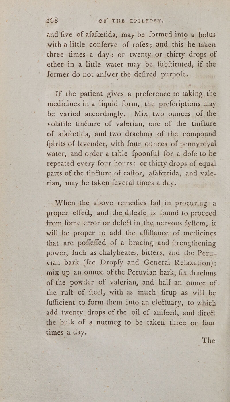 and five of afafcetida, may be formed into a bolus with a little conferve of rofes; and this be taken three times a day: or twenty or thirty drops of ether in a little water may be fubftituted, if the former do not anfwer the defired purpole. If the patient gives a preference to taking the medicines in a liquid form, the prefcriptions may be varied accordingly. Mix two ounces of the volatile tin€ture of valerian, one of the tincture of afafcetida, and two drachms of the compound {pirits of lavender, with four ounces of pennyroyal water, and order a table {poonful for a dofe to be repeated every four hours: or thirty drops of equal parts of the tinéture of caftor, afafcetida, and vale- rian, may be taken feveral times a day. _. When the above remedies fail in procuring a proper effet, and the difeafe is found to proceed from fome error or defe&amp; in the nervous fyftem, it will be proper to add the affiftance of medicines that are poffefled of a bracing and ftrengthening power, fuch as chalybeates, bitters, and the Peru- vian bark (fee Dropfy and General Relaxation): mix up an ounce of the Peruvian bark, fix drachms of:the powder of valerian, and half an ounce of. the ruft of fteel, with as much firup as will be fufficient to form them into an ele&amp;tuary, to which add twenty drops of the oil of anifeed, and direét the bulk of a nutmeg to be taken three or four times a day. ee 3 The