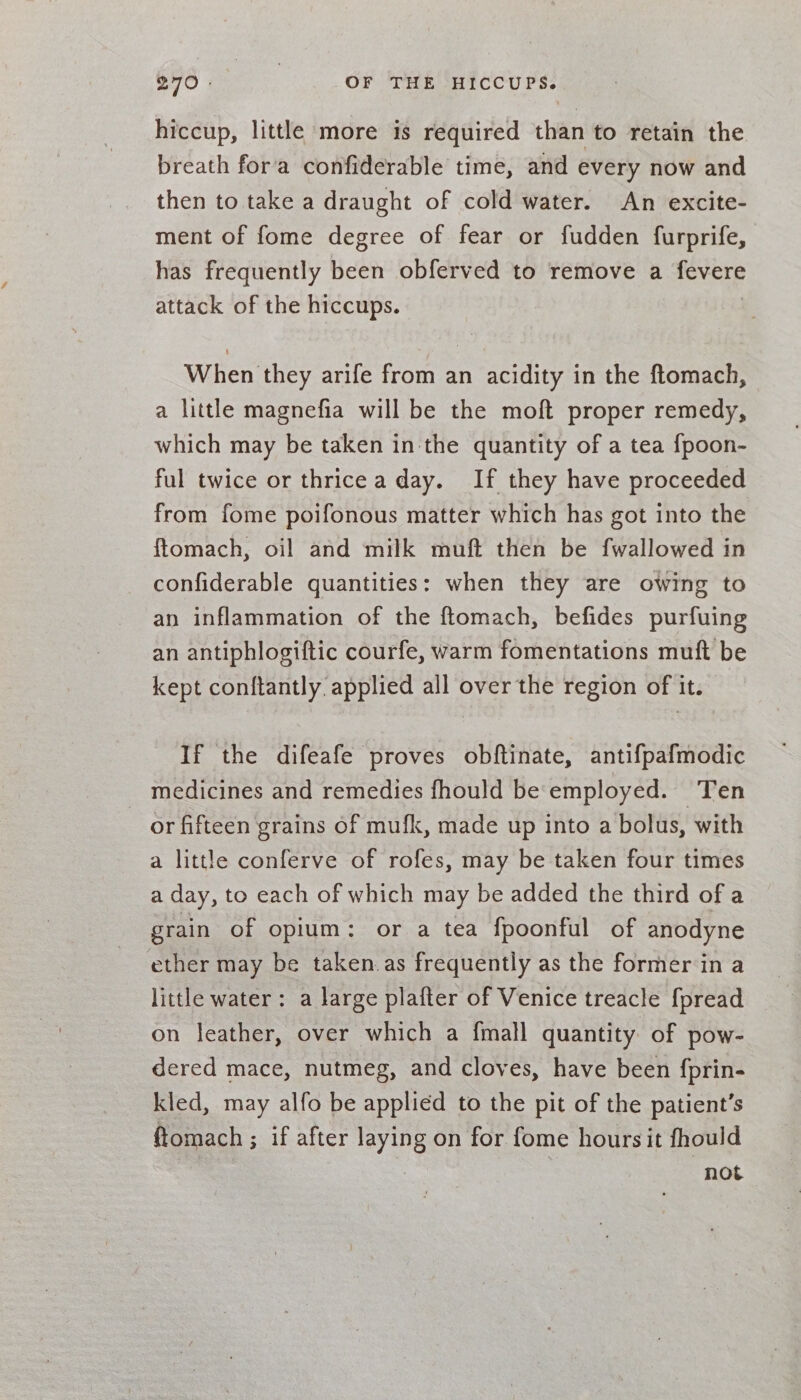 hiccup, little more is required than to retain the breath fora confiderable time, and every now and then to take a draught of cold water. An excite- ment of fome degree of fear or fudden furprife, has frequently been obferved to remove a fevere attack of the hiccups. When they arife from an acidity in the ftomach, a little magnefia will be the moft proper remedy, which may be taken in the quantity of a tea {fpoon- ful twice or thricea day. If they have proceeded from fome poifonous matter which has got into the ftomach, oil and milk muft then be fwallowed in confiderable quantities: when they are owing to an inflammation of the ftomach, befides purfuing an antiphlogiftic courfe, warm fomentations muft be kept conftantly applied all over the region of it. If the difeafe proves obftinate, antifpafmodic medicines and remedies fhould be employed. Ten or fifteen grains of mufk, made up into a bolus, with a little conferve of rofes, may be taken four times a day, to each of which may be added the third of a grain of opium: or a tea fpoonful of anodyne ether may be taken.as frequently as the former in a little water: a large plafter of Venice treacle fpread on leather, over which a {mall quantity of pow- dered mace, nutmeg, and cloves, have been fprin- kled, may alfo be applied to the pit of the patient’s ftomach ; if after laying on for fome hoursit fhould . not