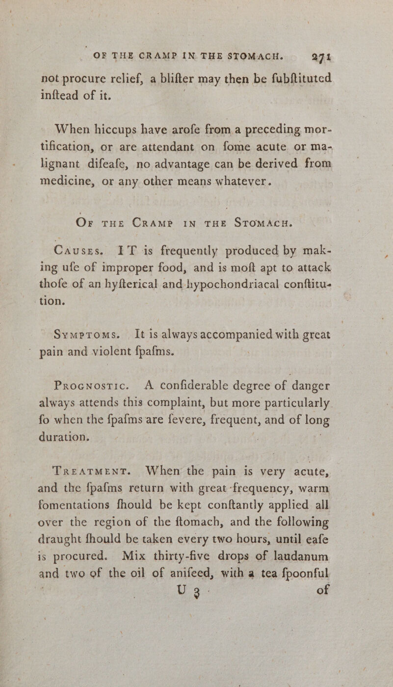 not procure relief, a blifter may then be fubftituted inftead of it. When hiccups have arofe froma preceding mor- tification, or are attendant on fome acute or ma- lignant difeafe, no advantage can be derived from medicine, or any other means whatever. Or THE CRAMP IN THE STOMACH. Causzs. IT is frequently produced by mak- ing ufe of improper food, and is moft apt to attack thofe of an hyfterical and hypochondriacal conftitu- tion. Symptoms. It is always accompanied with great ' pain and violent {pafms. Procnostic. A confiderable degree of danger always attends this complaint, but more particularly. fo when the fpafms are fevere, reCeDL, and of 98 duration. TREATMENT. When the pain is very acute, and the {pafms return with great ‘frequency, warm fomentations fhould be kept conftantly applied all over the region of the ftomach, and the following - draught fhould be taken every two hours, until eafe is procured. Mix thirty-five drops of laudanum and two of the oil of anifeed, with a tea apenas | Wg of