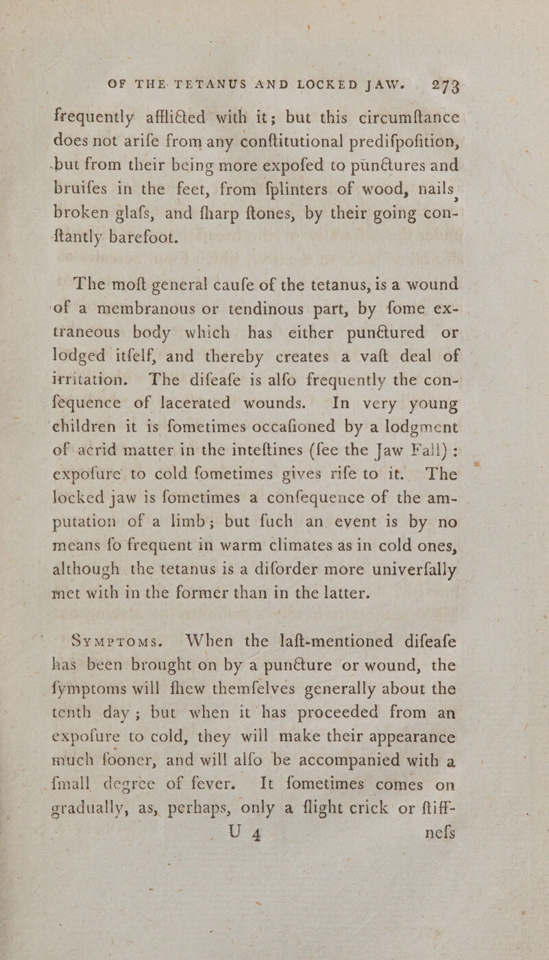 frequently affli@ed with it; but this circumftance does not arife from any conftitutional predifpofition, -but from their being more expofed to pun@ures and bruifes in the feet, from fplinters of wood, nails. broken glafs, and fharp ftones, by their going con- {tantly barefoot. The moft general caufe of the tetanus, is a wound ‘of a membranous or tendinous part, by fome ex- traneous body which has either punétured or lodged itfelf, and thereby creates a vaft deal of — irritation. The difeafe is alfo frequently the con- fequence of lacerated wounds. In very young children it is fometimes occafioned by a lodgment of acrid matter in the inteftines (fee the Jaw Fall) : expofure to cold fometimes gives rife to it. The locked jaw is fometimes a confequence of the am- | putation of a limb; but fuch an event is by no means fo frequent in warm climates as in cold ones, although the tetanus is a diforder more univerfally met with in the former than in the latter. Symptoms. When the laft-mentioned difeafe has been brought on by a punéture or wound, the fymptoms will fhew themfelves generally about the tenth day; but when it has proceeded from an expofure to cold, they will make their appearance much fooner, and will alfo be accompanied with a {mall degree of fever. It fometimes comes on gradually, as, perhaps, only a flight crick’ or ftiff- Us nefs