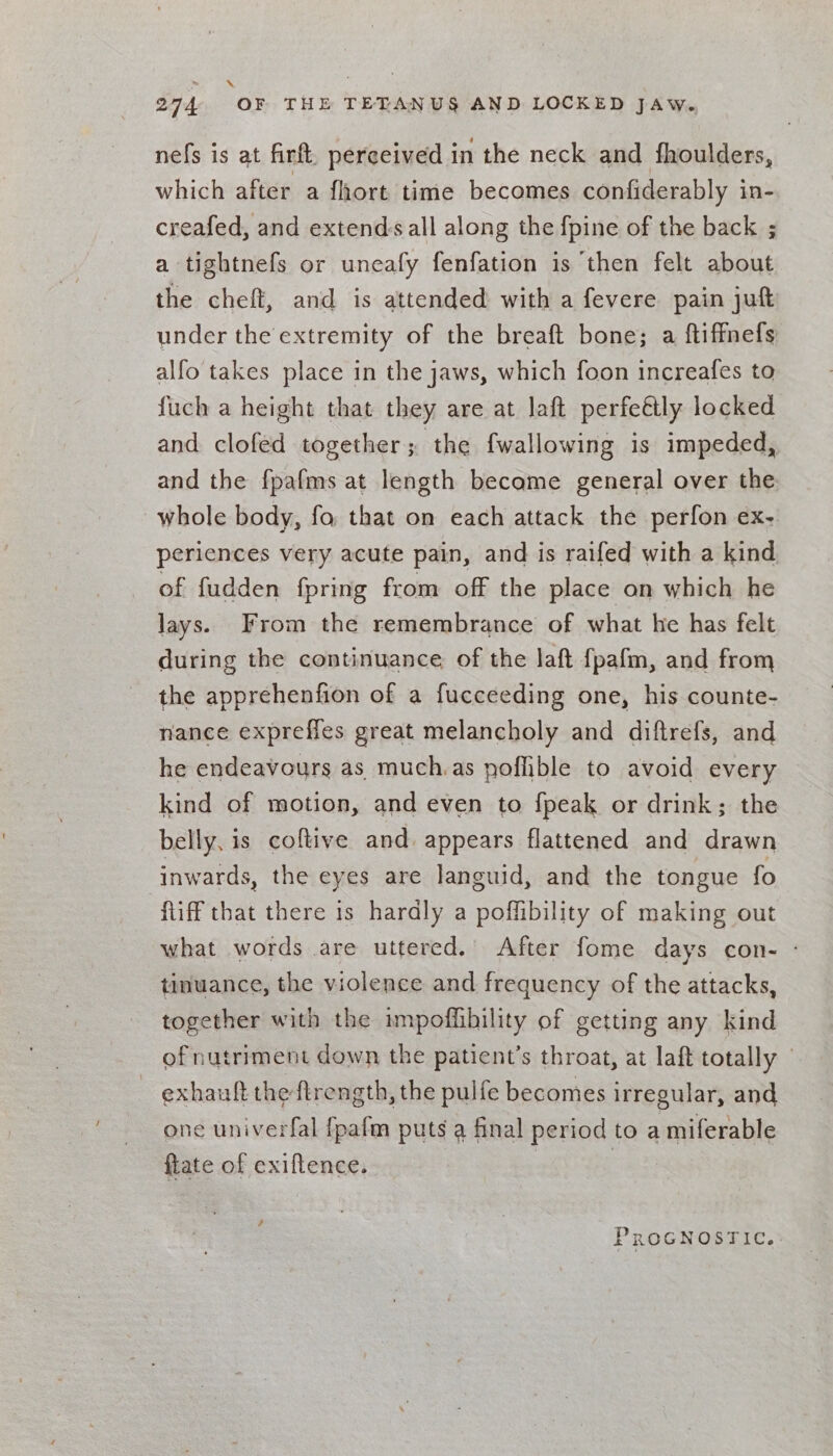 nefs is at firft. perceived in the neck and fhoulders, which after a fhort time becomes confiderably in- creafed, and extends all along the fpine of the back ; a tightnefs or uneafy fenfation is then felt about the cheft, and is attended with a fevere pain juft under the extremity of the breaft bone; a ftiffnefs alfo takes place in the jaws, which foon increafes to fuch a height that they are at laft perfeétly locked and clofed together; the fwallowing is impeded, and the fpafms at length became general over the whole body, fo that on each attack the perfon ex- periences very acute pain, and is raifed with a kind of fudden fpring from off the place on which he lays. From the remembrance of what he has felt during the continuance of the laft fpafm, and from the apprehenfion of a fucceeding one, his counte- nance exprefles great melancholy and diftrefs, and he endeavours as much.as poffible to avoid every kind of motion, and even to {peak or drink; the belly, is coftive and. appears flattened and drawn inwards, the eyes are languid, and the tongue fo fliff that there is hardly a poffibility of making out what words are uttered. After fome days con- ° tinuance, the violence and frequency of the attacks, together with the impoffhbility of getting any kind of nutriment down the patient’s throat, at laft totally exhauft the ftrength, the pulfe becomes irregular, and one univerfal {pafm puts a final period to a miferable ftate of exiftence. PROGNOSTIC.: