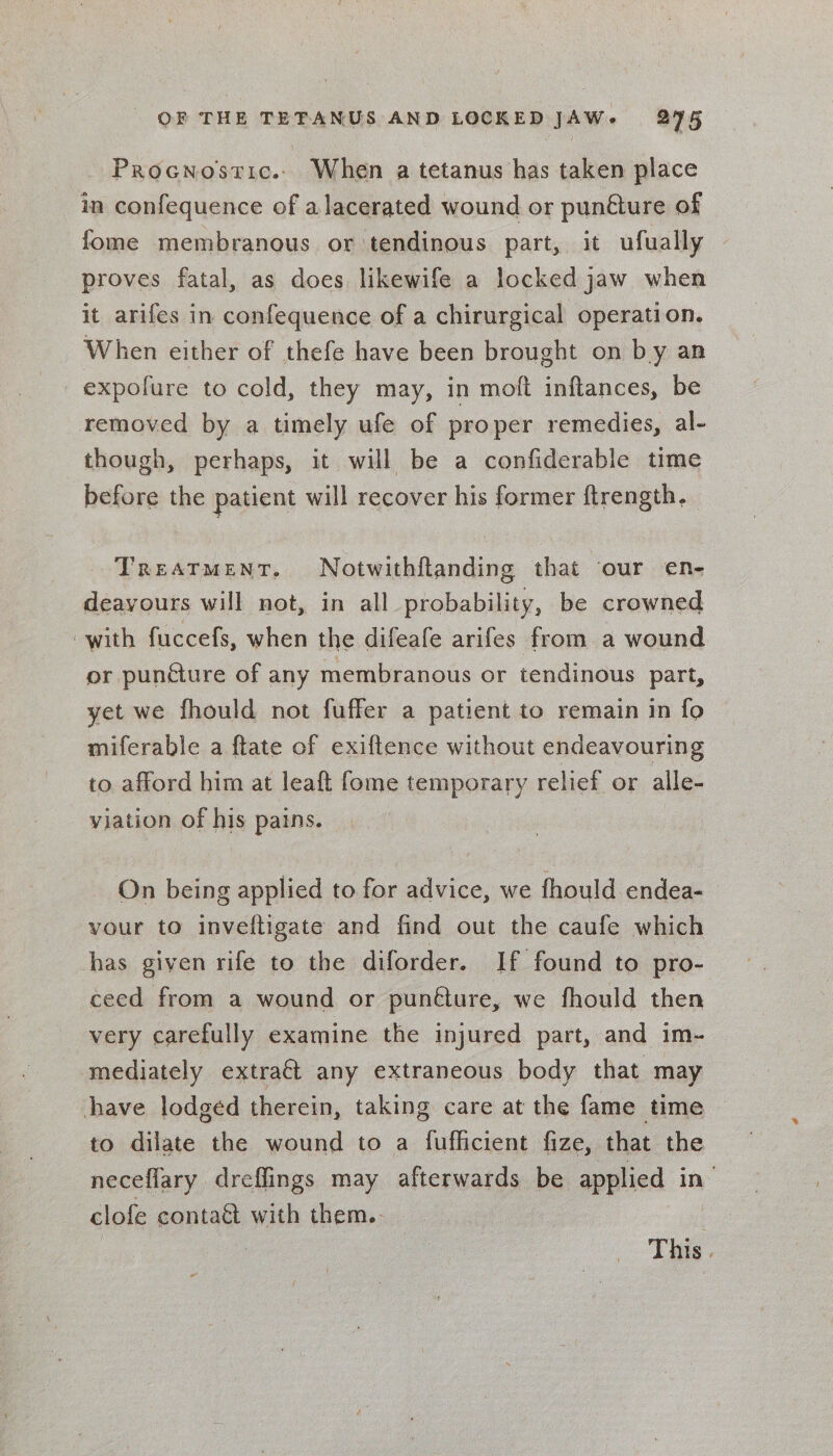 Procnostic.. When a tetanus has taken place in confequence of alacerated wound or punélure of fome membranous or tendinous part, it ufually proves fatal, as does likewife a locked jaw when it arifes in confequence of a chirurgical operation. When either of thefe have been brought on by an _expofure to cold, they may, in moft inftances, be removed by a timely ufe of proper remedies, al- though, perhaps, it will be a confiderable time before the patient will recover his former ftrength, Treatment. Notwithftanding that our en- deayours will not, in all probability, be crowned with fuccefs, when the difeafe arifes from a wound or puncture of any membranous or tendinous part, yet we fhould not fuffer a patient to remain in fo miferable a ftate of exiftence without endeavouring to afford him at leaft fome temporary relief or alle- viation of his pains. ee On being applied to for advice, we fhould endea- vour to inveftigate and find out the caufe which has given rife to the diforder. If found to pro- ceed from a wound or punéture, we fhould then very carefully examine the injured part, and im- mediately extra€t any extraneous body that may have lodged therein, taking care at the fame time to dilate the wound to a fuflicient fize, that the neceflary dreffings may afterwards be applied in’ clofe conta&amp; with them.. | This |