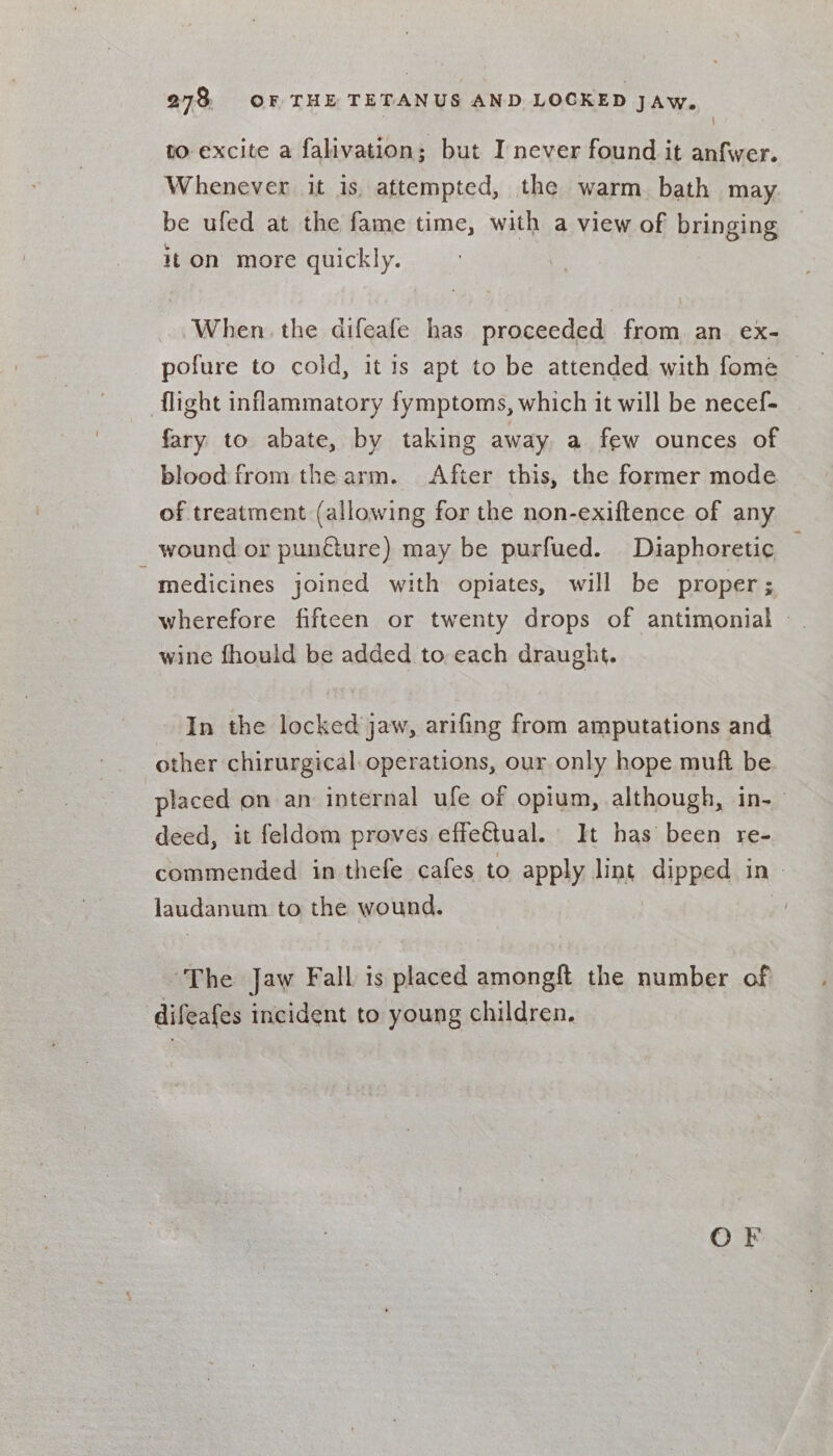 | to excite a falivation; but I never found it anfwer. Whenever it is, attempted, the warm bath may. be ufed at the fame time, with a view of bringing it on more quickly. When the difeafe has proceeded from an ex- pofure to cold, it 1s apt to be attended with fome flight inflammatory fymptoms, which it will be necef- fary to abate, by taking away a few ounces of blood from the arm. After this, the former mode of treatment (allowing for the non-exiftence of any wound or punfture) may be purfued. Diaphoretic — medicines joined with opiates, will be proper; wherefore fifteen or twenty drops of antimonial - wine fhould be added to each draught. In the locked jaw, arifing from amputations and other chirurgical. operations, our only hope muft be placed on an internal ufe of opium, although, in-— deed, it feldom proves effectual. It has been re- commended in thefe cafes to apply lint dipped in- laudanum to the wound. | ‘The Jaw Fall is placed amongft the number of difeafes incident to young children. OF