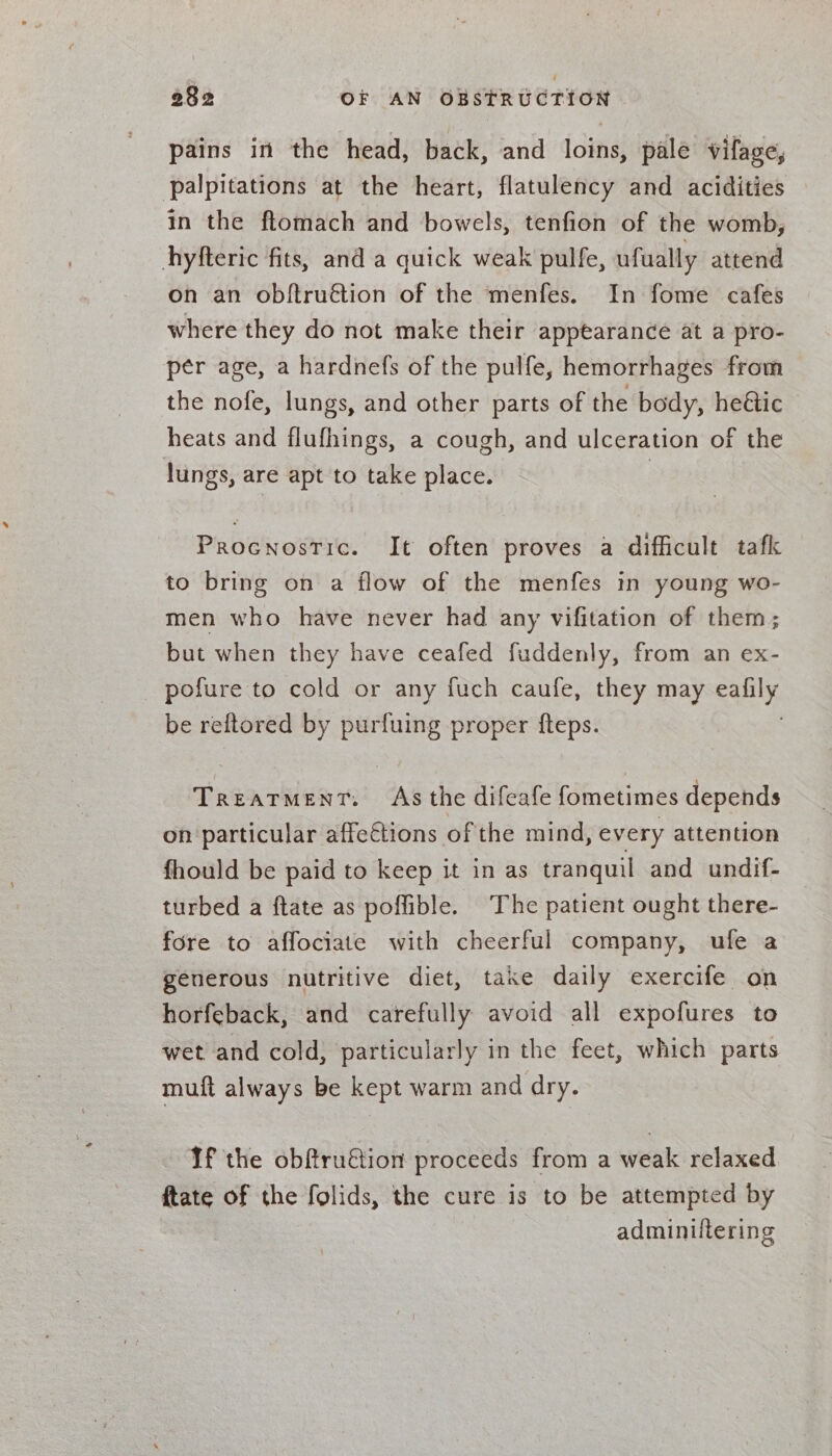 pains in the head, back, and loins, pale Vilage, palpitations at the heart, flatulency and acidities in the ftomach and bowels, tenfion of the womb, hyfteric fits, and a quick weak pulfe, ufually attend on an obftruétion of the menfes. In fome cafes where they do not make their appearance at a pro- per age, a hardnefs of the pulfe, hemorrhages from the nofe, lungs, and other parts of the body, heétic heats and flufhings, a cough, and ulceration of the lungs, are apt to take place. | Procnostic. It often proves a difficult tafk to bring on a flow of the menfes in young wo- men who have never had any vifitation of them; but when they have ceafed fuddenly, from an ex- pofure to cold or any fuch caufe, they may eafily be reftored by purfuing proper fteps. ; Treatment. As the difeafe fometimes depends on particular affe€tions of the mind, every attention fhould be paid to keep it in as tranquil and undif- turbed a ftate as poffible. The patient ought there- fore to affociate with cheerful company, ufe a generous nutritive diet, take daily exercife on horfeback, and carefully avoid all expofures to wet and cold, particularly in the feet, which parts muft always be kept warm and dry. If the obftru€tion proceeds from a weak relaxed ftate of the folids, the cure is to be attempted by adminiltering