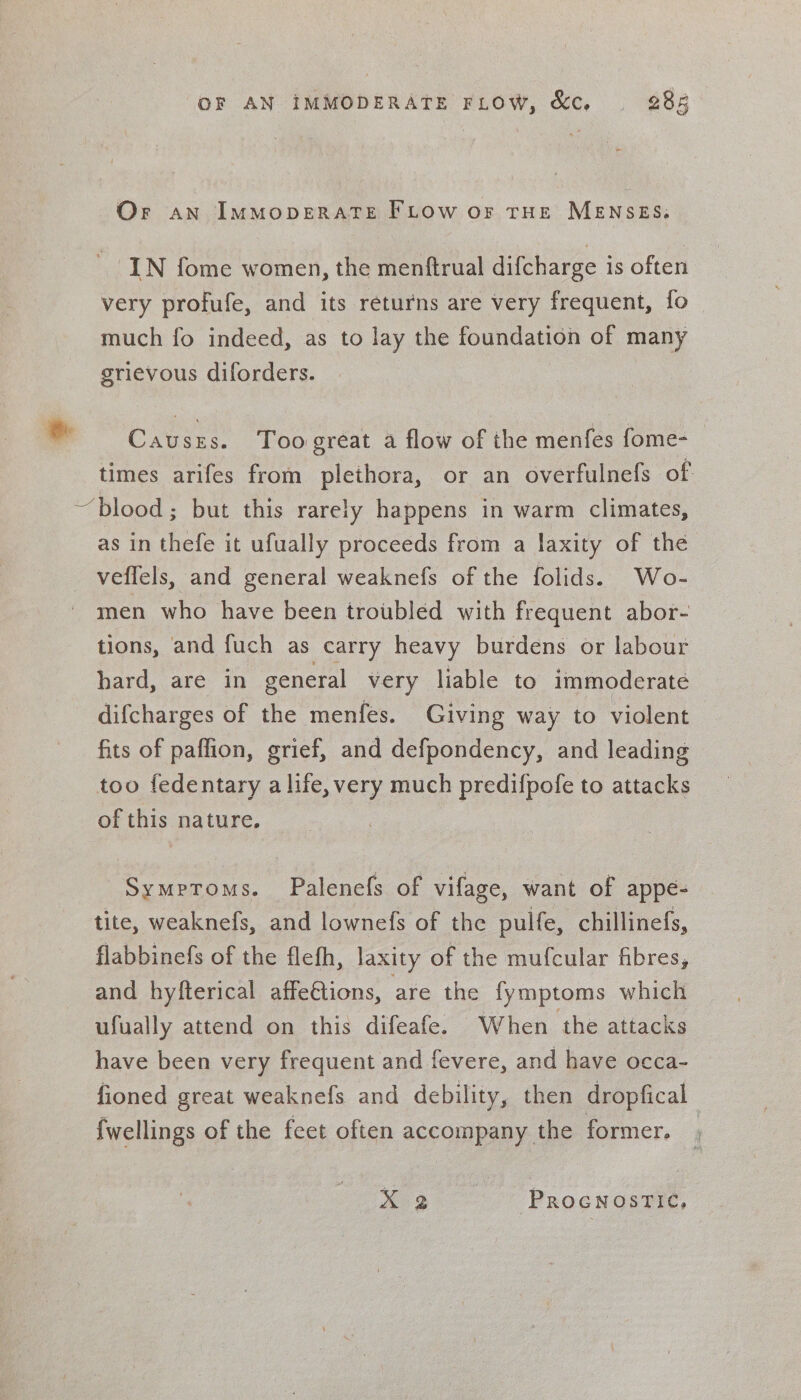 &amp; OF AN iMMODERATE FLOW, &amp;c. | 288 Or an IMMODERATE FLOW oF THE MENSES: IN fome women, the menftrual difcharge is often very profufe, and its returns are very frequent, {fo much fo indeed, as to lay the foundation of many grievous diforders. Causes. Toogreat a flow of the menfes fome- times arifes from plethora, or an overfulnefs of as in thefe it ufually proceeds from a laxity of the veflels, and general weaknefs of the folids. Wo- men who have been troubled with frequent abor- tions, and fuch as carry heavy burdens or labour hard, are in general very liable to immoderate difcharges of the menfes. Giving way to violent fits of paflion, grief, and defpondency, and leading too fedentary a life, very much predifpofe to attacks of this nature. Symptoms. Palenefs of vifage, want of appe- tite, weaknefs, and lownefs of the pulfe, chillinefs, flabbinefs of the flefh, laxity of the mufcular fibres, and hyfterical affeGtions, are the fymptoms which ufually attend on this difeafe. When the attacks have been very frequent and fevere, and have occa- fioned great weaknefs and debility, then dropfical fwellings of the feet often accompany the former. _ x 2 ProcnostTic,