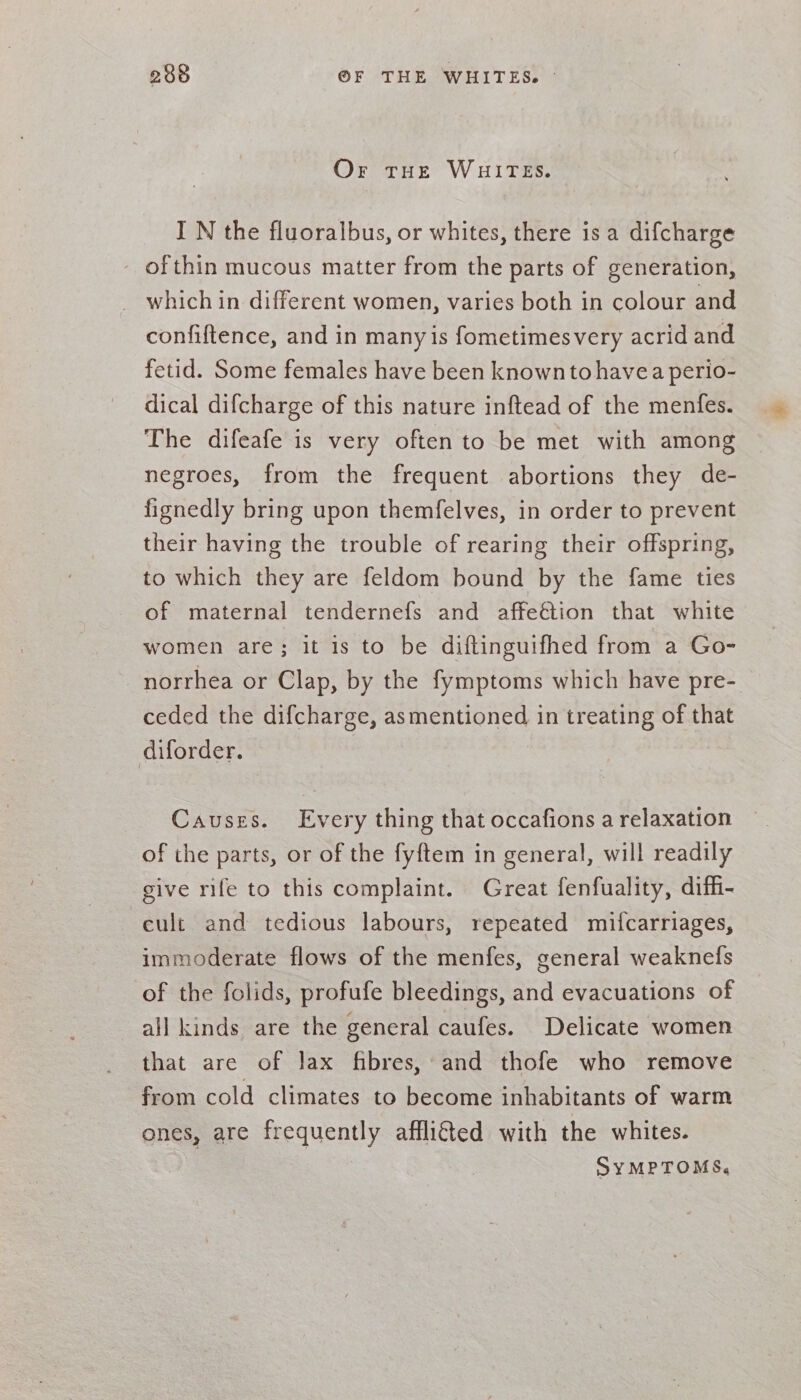 Or THE WHITES. IN the fluoralbus, or whites, there is a difcharge ofthin mucous matter from the parts of generation, which in different women, varies both in colour and confiftence, and in many is fometimesvery acrid and fetid. Some females have been knownto havea perio- dical difcharge of this nature inftead of the menfes. The difeafe is very often to be met with among negroes, from the frequent abortions they de- fignedly bring upon themfelves, in order to prevent their having the trouble of rearing their offspring, to which they are feldom bound by the fame ties of maternal tendernefs and affeétion that white women are; it is to be diftinguifhed from a Go- norrhea or Clap, by the fymptoms which have pre- ceded the difcharge, asmentioned in treating of that diforder. Causes. Every thing that occafions a relaxation of the parts, or of the fyftem in general, will readily give rife to this complaint. Great fenfuality, diffi- cult and tedious labours, repeated mifcarriages, immoderate flows of the menfes, general weaknefs of the folids, profufe bleedings, and evacuations of all kinds are the general caufes. Delicate women that are of lax fibres, and thofe who remove from cold climates to become inhabitants of warm ones, are frequently afflicted with the whites. | SyMPTOMS,